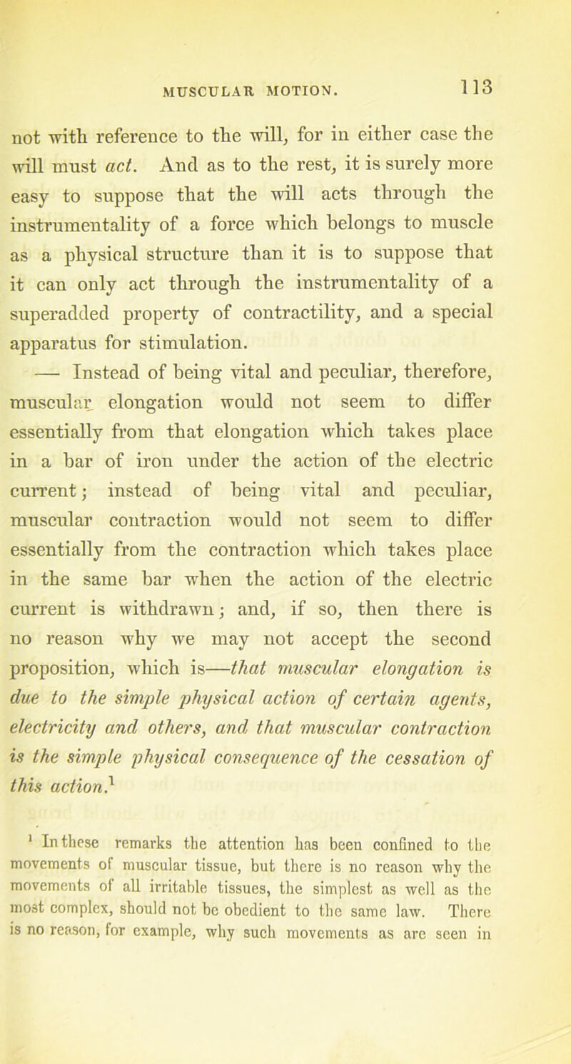 not with reference to the will; for in either case the will must act. And as to the rest, it is surely more easy to suppose that the will acts through the instrumentality of a force which belongs to muscle as a physical structure than it is to suppose that it can only act through the instrumentality of a superadded property of contractility, and a special apparatus for stimulation. — Instead of being vital and peculiar, therefore, muscular elongation woidd not seem to differ essentially from that elongation which takes place in a bar of iron under the action of the electric cuiTent; instead of being vital and peculiar, muscular contraction would not seem to differ essentially from the contraction which takes place in the same bar when the action of the electric current is withdrawn; and, if so, then there is no reason why we may not accept the second proposition, which is—that muscular elongation is due to the simple physical action of certain agents, electricity and others, and that muscular contraction is the simple physical consequence of the cessation of this action} 1 In these remarks the attention has been confined to the movements of muscular tissue, but there is no reason why the movements of all irritable tissues, the simplest as well as the most complex, should not be obedient to the same law. There is no reason, for example, why such movements as are seen in