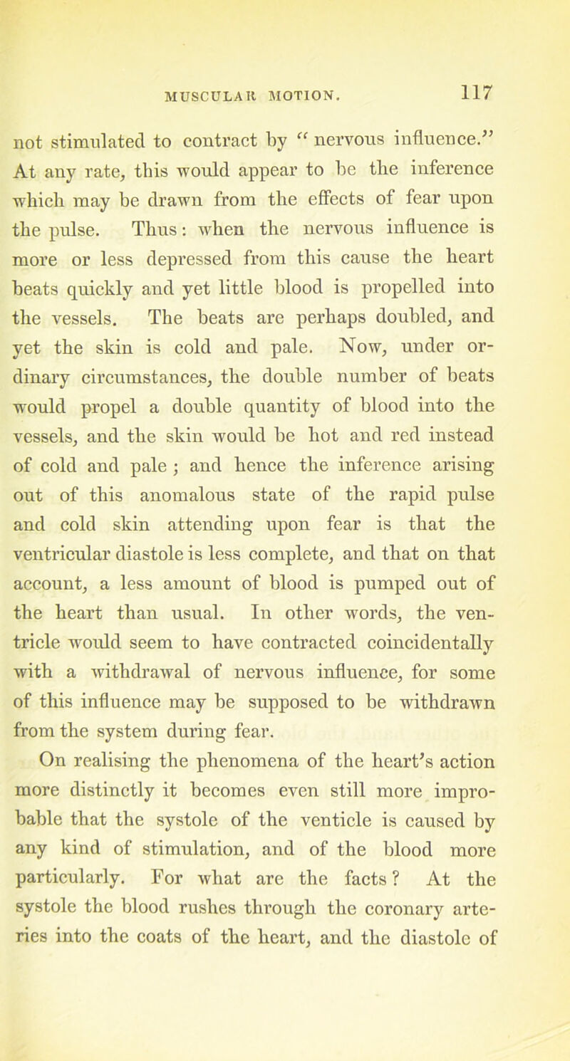 not stimulated to contract by “ nervous influence.” At any rate, this would appear to be the inference which may be drawn from the effects of fear upon the pulse. Thus: when the nervous influence is more or less depressed from this cause the heart beats quickly and yet little blood is propelled into the vessels. The beats are perhaps doubled, and yet the skin is cold and pale. Now, under or- dinary circumstances, the double number of beats would propel a double quantity of blood into the vessels, and the skin would be hot and red instead of cold and pale ; and hence the inference arising out of this anomalous state of the rapid pulse and cold skin attending upon fear is that the ventricular diastole is less complete, and that on that account, a less amount of blood is pumped out of the heart than usual. In other words, the ven- tricle would seem to have contracted coincidentally with a withdrawal of nervous influence, for some of this influence may be supposed to be withdrawn from the system during fear. On realising the phenomena of the heart’s action more distinctly it becomes even still more impro- bable that the systole of the venticle is caused by any kind of stimulation, and of the blood more particularly. For what are the facts ? At the systole the blood rushes through the coronary arte- ries into the coats of the heart, and the diastole of