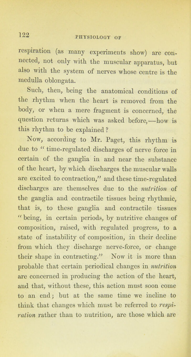 PHYSIOLOGY OF respiration (as many experiments show) are con- nected, not only with the muscular apparatus, hut also with the system of nerves whose centre is the medulla oblongata. Such, then, being the anatomical conditions of the rhythm when the heart is removed from the body, or when a mere fragment is concerned, the question returns which was asked before,—how is this rhythm to be explained ? Now, according to Mr. Paget, this rhythm is due to “ time-regulated discharges of nerve force in certain of the ganglia in and near the substance of the heart, by which discharges the muscular walls are excited to contraction/'’ and these time-regulated discharges are themselves due to the nutrition of the ganglia and contractile tissues being rhythmic, that is, to these ganglia and contractile tissues “ being, in certain periods, by nutritive changes of composition, raised, with regulated progress, to a state of instability of composition, in their decline from which they discharge nerve-force, or change their shape in contracting.-” Now it is more than probable that certain periodical changes in nutrition are concerned in producing the action of the heart, and that, without these, this action must soon come to an end; but at the same time we incline to think that changes which must be referred to respi- ration rather than to nutrition, are those which are