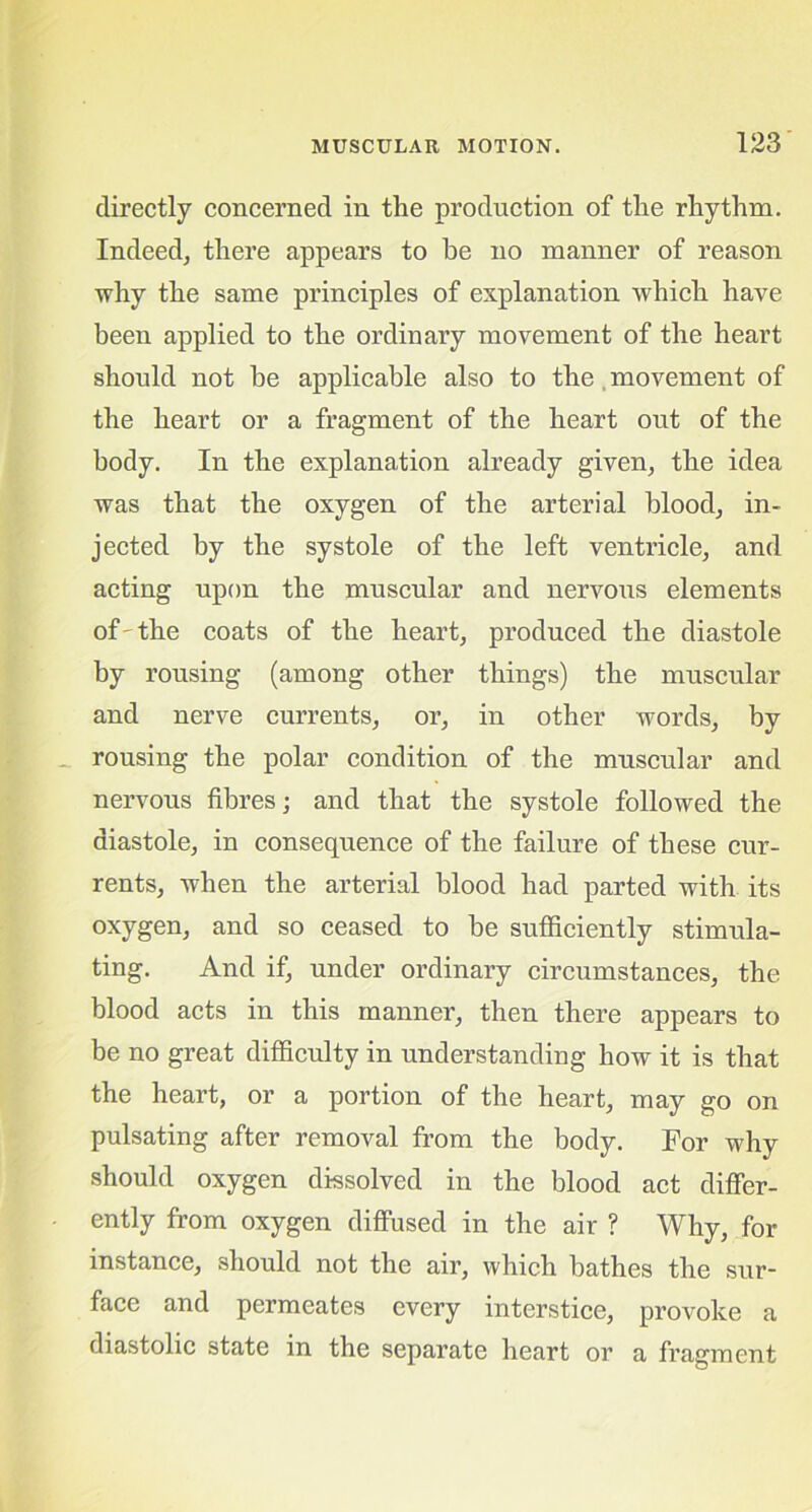 directly concerned in the production of the rhythm. Indeed, there appears to he no manner of reason why the same principles of explanation which have been applied to the ordinary movement of the heart should not he applicable also to the, movement of the heart or a fragment of the heart out of the body. In the explanation already given, the idea was that the oxygen of the arterial blood, in- jected by the systole of the left ventricle, and acting upon the muscular and nervous elements of'the coats of the heart, produced the diastole by rousing (among other things) the muscular and nerve currents, or, in other words, by rousing the polar condition of the muscular and nervous fibres; and that the systole followed the diastole, in consequence of the failure of these cur- rents, when the arterial blood had parted with its oxygen, and so ceased to be sufficiently stimula- ting. And if, under ordinary circumstances, the blood acts in this manner, then there appears to be no great difficulty in understanding how it is that the heart, or a portion of the heart, may go on pulsating after removal from the body. For why should oxygen dissolved in the blood act differ- ently from oxygen diffused in the air ? Why, for instance, should not the air, which bathes the sur- face and permeates every interstice, provoke a diastolic state in the separate heart or a fragment