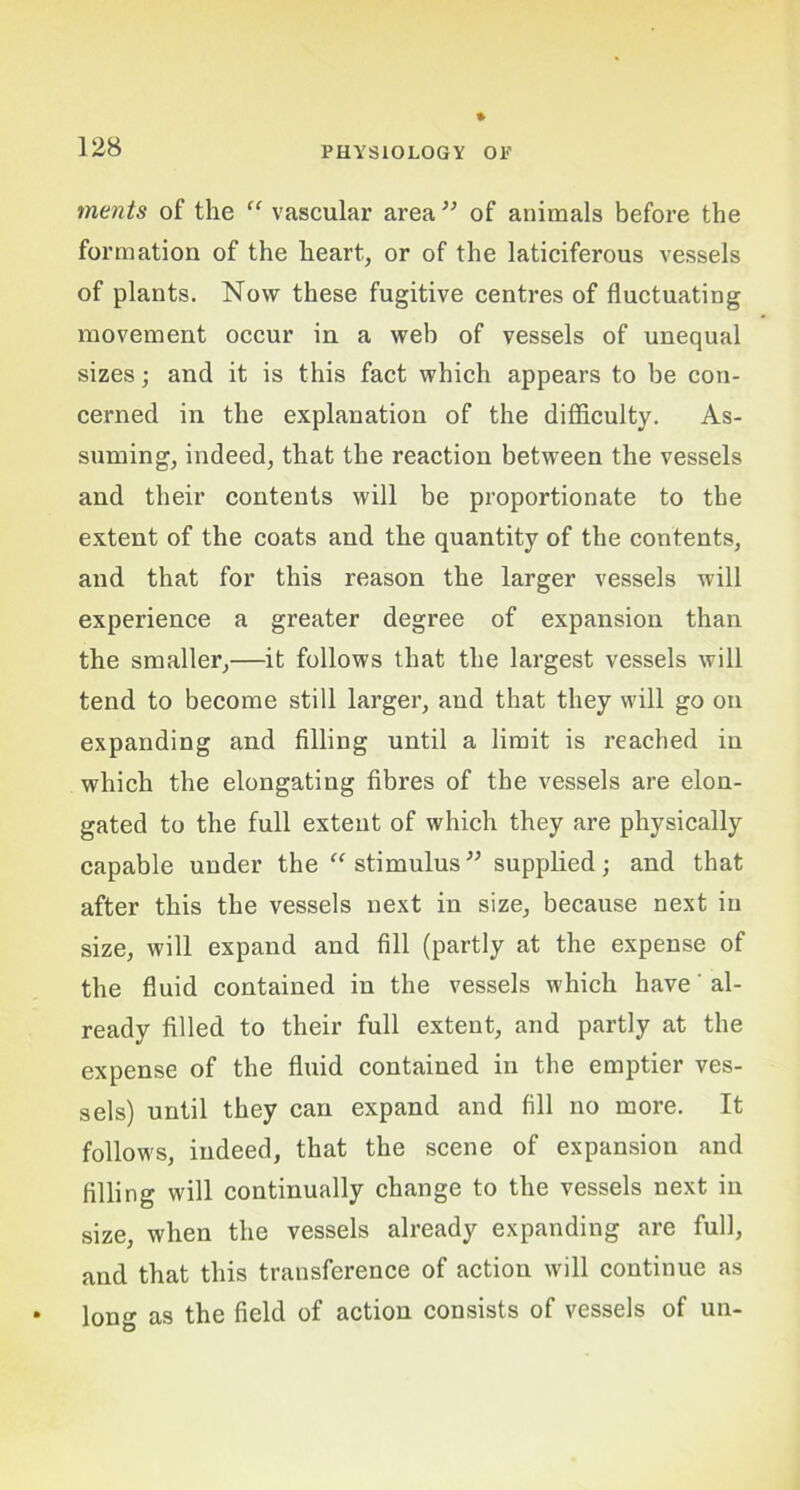 merits of the “ vascular area ” of animals before the formation of the heart, or of the laticiferous vessels of plants. Now these fugitive centres of fluctuating movement occur in a web of vessels of unequal sizes; and it is this fact which appears to be con- cerned in the explanation of the difficulty. As- suming, indeed, that the reaction between the vessels and their contents will be proportionate to the extent of the coats and the quantity of the contents, and that for this reason the larger vessels will experience a greater degree of expansion than the smaller,—it follows that the largest vessels will tend to become still larger, and that they will go on expanding and filling until a limit is reached in which the elongating fibres of the vessels are elon- gated to the full extent of which they are physically capable under the “ stimulus ” supplied; and that after this the vessels next in size, because next in size, will expand and fill (partly at the expense of the fluid contained in the vessels which have' al- ready filled to their full extent, and partly at the expense of the fluid contained in the emptier ves- sels) until they can expand and fill no more. It follows, indeed, that the scene of expansion and filling will continually change to the vessels next in size, when the vessels already expanding are full, and that this transference of action will continue as long as the field of action consists of vessels of un-