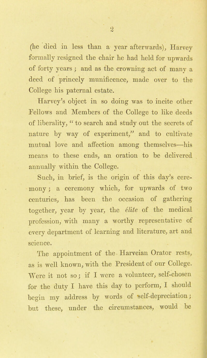 (lie died in less than a year afterwards), Harvey formally resigned the chair he had held for upwards of forty years ; and as the crowning act of many a deed of princely munificence, made over to the College his paternal estate. Harvey's object in so doing was to incite other Fellows and Members of the College to like deeds of liberality, “ to search and study out the secrets of nature by way of experiment,” and to cultivate mutual love and affection among themselves—his means to these ends, an oration to he delivered annually within the College. Such, in brief, is the origin of this day’s cere- mony ; a ceremony which, for upwards of two centuries, has been the occasion of gathering together, year by year, the elite of the medical profession, with many a worthy representative of every department of learning and literature, art and science. The appointment of the Harveian Orator rests, as is well known, with the President of our College. Were it not so; if I were a volunteer, self-chosen for the duty I have this day to perform, I should begin my address by words of -self-depreciation; but these, under the circumstances, would be