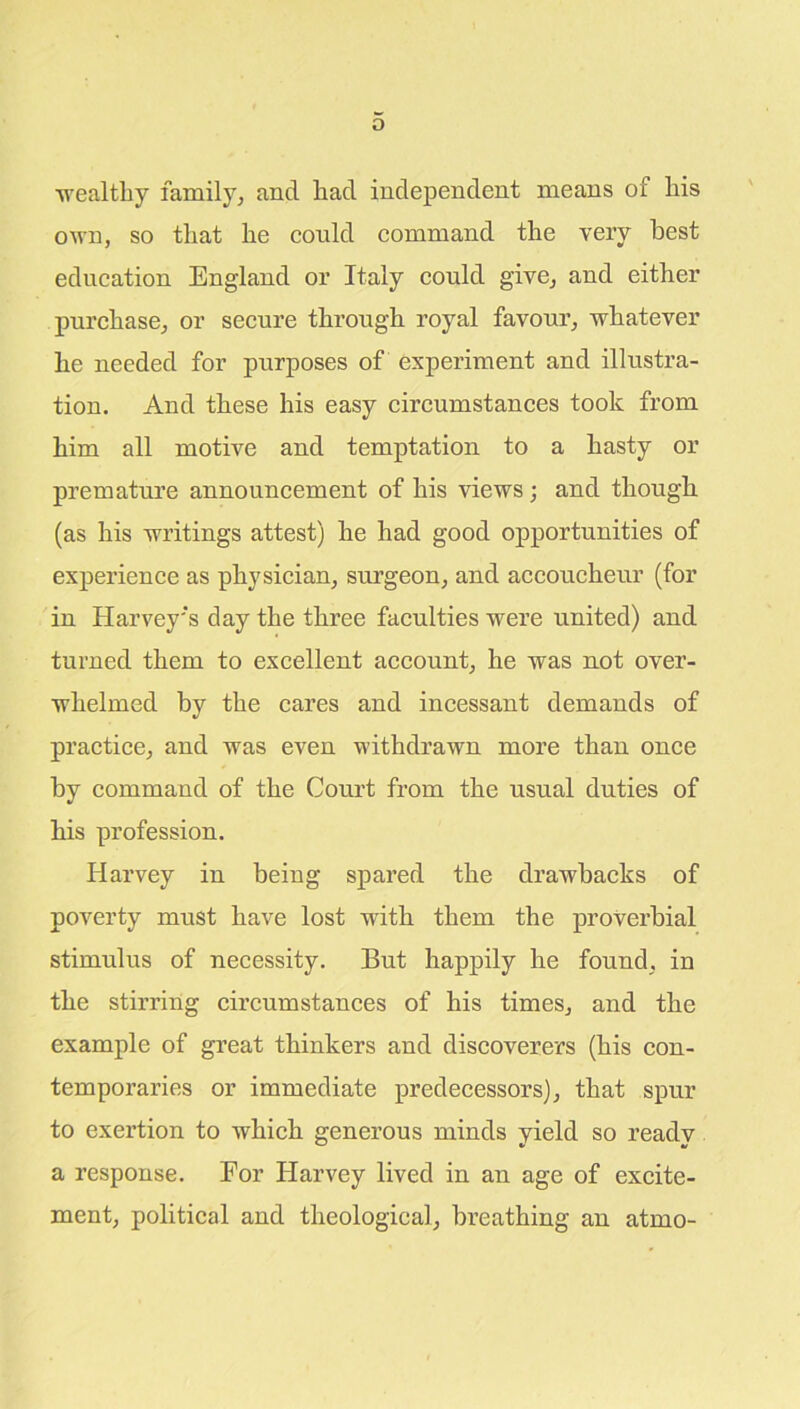 wealthy family, and had independent means of his own, so that he could command the very best education England or Italy could give, and either purchase, or secure through royal favour, whatever he needed for purposes of experiment and illustra- tion. And these his easy circumstances took from him all motive and temptation to a hasty or premature announcement of his views ; and though (as his writings attest) he had good opportunities of experience as physician, surgeon, and accoucheur (for in Harvey's day the three faculties were united) and turned them to excellent account, he was not over- whelmed by the cares and incessant demands of practice, and was even withdrawn more than once by command of the Court from the usual duties of his profession. Harvey in being spared the drawbacks of poverty must have lost with them the proverbial stimulus of necessity. But happily he found, in the stirring circumstances of his times, and the example of great thinkers and discoverers (his con- temporaries or immediate predecessors), that spur to exertion to which generous minds yield so ready a response. For Harvey lived in an age of excite- ment, political and theological, breathing an atmo-