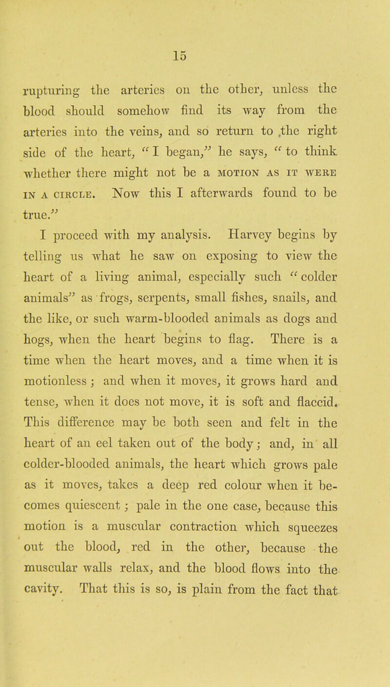 rupturing tlie arteries ou tlie other, unless the blood should somehow find its way from the arteries into the veins, and so return to the right side of the heart, “ I began,” he says, “ to think whether there might not be a motion as it were in a circle. Now this I afterwards found to be true.” I proceed with my analysis. Harvey begins by telling us what he saw on exposing to view the heart of a living animal, especially such “ colder animals” as frogs, serpents, small fishes, snails, and the like, or such warm-blooded animals as dogs and hogs, -when the heart begins to flag. There is a time when the heart moves, and a time when it is motionless ; and when it moves, it grows hard and tense, when it does not move, it is soft and flaccid. This difference may be both seen and felt in the heart of an eel taken out of the body; and, in all colder-blooded animals, the heart which grows pale as it moves, takes a deep red colour when it be- comes quiescent; pale in the one case, because this motion is a muscular contraction which squeezes out the blood, red in the other, because the muscular walls relax, and the blood flows into the cavity. That this is so, is plain from the fact that