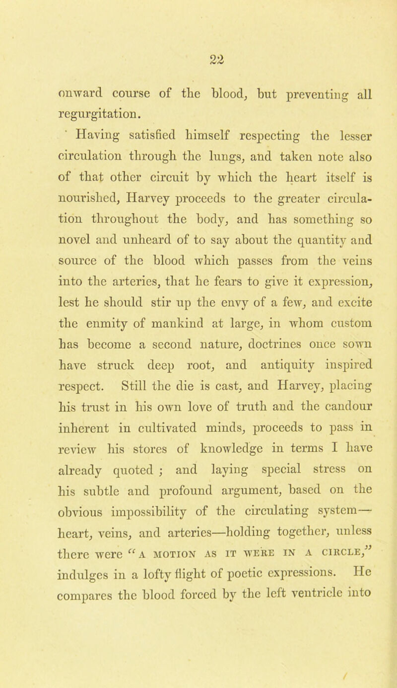 onward course of the blood, but preventing all regurgitation. Having satisfied himself respecting the lesser circulation through the lungs, and taken note also of that other circuit by which the heart itself is nourished, Harvey proceeds to the greater circula- tion throughout the body, and has something so novel and unheard of to say about the quantity and source of the blood which passes from the veins into the arteries, that he fears to give it expression, lest he should stir up the envy of a few, and excite the enmity of mankind at large, in whom custom has become a second nature, doctrines once sown have struck deep root, and antiquity inspired respect. Still the die is cast, and Harvey, placing his trust in his own love of truth and the candour inherent in cultivated minds, proceeds to pass in review his stores of knowledge in terms I have already quoted ; and laying special stress on his subtle and profound argument, based on the obvious impossibility of the circulating system— heart, veins, and arteries—holding together, unless there were “ A motion as it were in a circle, indulges in a lofty flight of poetic expressions. He compares the blood forced by the left ventricle into