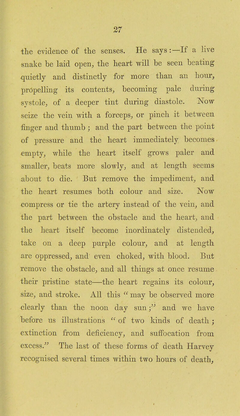 tlie evidence of tlie senses. He says:—If a live snake be laid open, the heart will be seen beating quietly and distinctly for more than an hour, propelling its contents, becoming pale during systole, of a deeper tint during diastole. Now seize the vein with a forceps, or pinch it between finger and thumb ; and the part between the point of pressure and the heart immediately becomes empty, while the heart itself grows paler and smaller, beats more slowly, and at length seems about to die. But remove the impediment, and the heart resumes both colour and size. Now compress or tie the artery instead of the vein, and the part between the obstacle and the heart, and the heart itself become inordinately distended, take on a deep purple colour, and at length are oppressed, and even choked, with blood. But remove the obstacle, and all things at once resume theu pristine state—the heart regains its colour, size, and stroke. All this “ mav be observed more ■/ clearly than the noon day sunand we have before us illustrations “ of two kinds of death; extinction from deficiency, and suffocation from excess.” The last of these forms of death Harvey recognised several times within two hours of death,