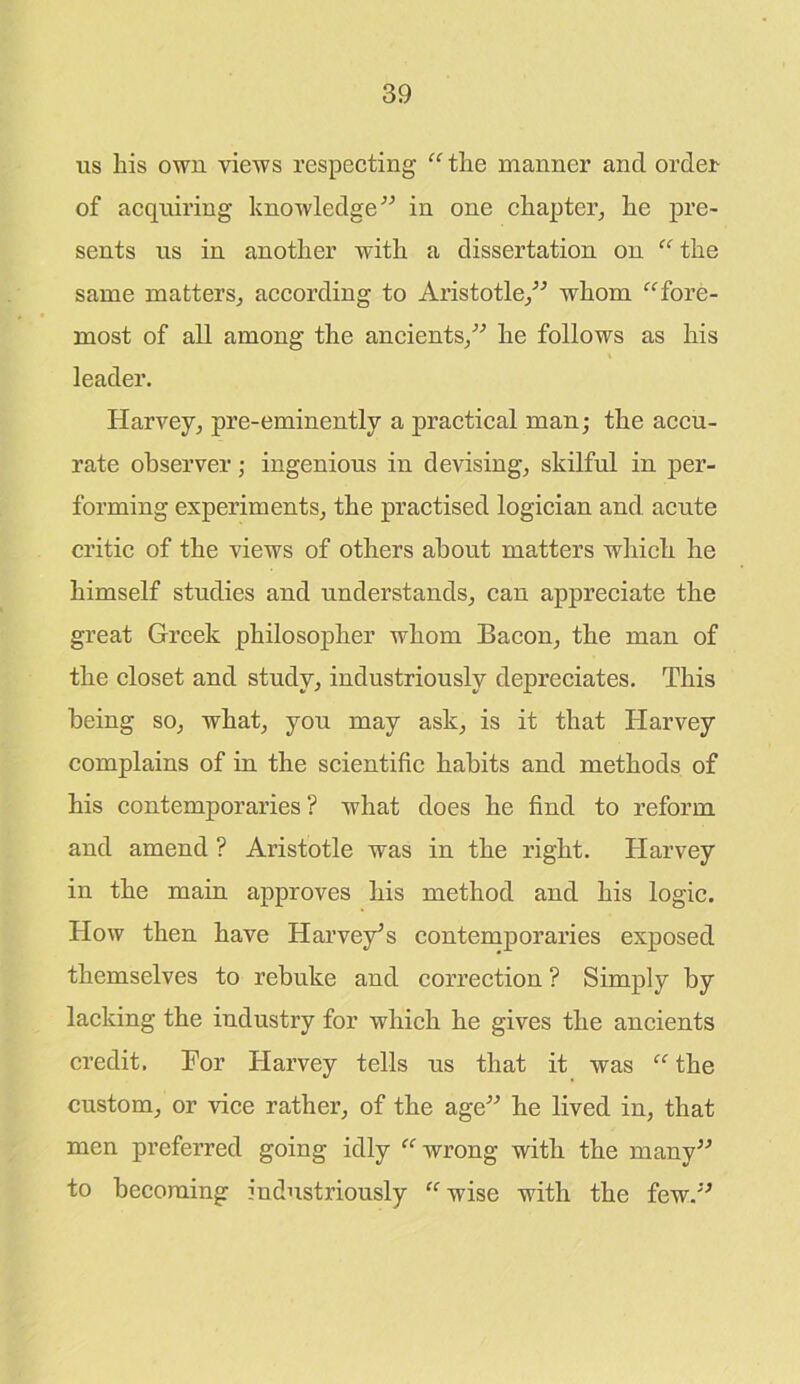 us liis own views respecting “the manner and order of acquiring knowledge” in one chapter, he pre- sents us in another with a dissertation on “ the same matters, according to Aristotle,” whom “fore- most of all among the ancients,” he follows as his leader. Harvey, pre-eminently a practical man; the accu- rate observer; ingenious in devising, skilful in per- forming experiments, the practised logician and acute critic of the views of others about matters which he himself studies and understands, can appreciate the great Greek philosopher whom Bacon, the man of the closet and study, industriously depreciates. This being so, what, you may ask, is it that Harvey complains of in the scientific habits and methods of his contemporaries ? what does he find to reform and amend ? Aristotle was in the right. Harvey in the main approves his method and his logic. How then have Harvey’s contemporaries exposed themselves to rebuke and correction ? Simply by lacking the industry for which he gives the ancients credit. Bor Harvey tells us that it was “ the custom, or vice rather, of the age” he lived in, that men preferred going idly “ wrong with the many” to becoming industriously “wise with the few.”