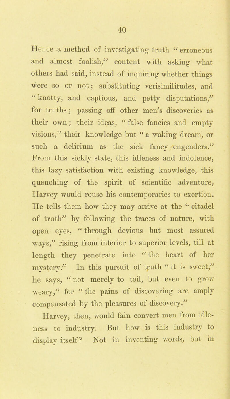 Hence a method of investigating truth  erroneous and almost foolish,” content with asking what others had said, instead of inquiring whether things were so or not; substituting verisimilitudes, and  knotty, and captious, and petty disputations,” for truths; passing off other men’s discoveries as then’ own; their ideas,  false fancies and empty visions,” their knowledge bnt “ a waking dream, or such a delirium as the sick fancy engenders.” From this sickly state, this idleness and indolence, this lazy satisfaction with existing knowledge, this quenching of the spirit of scientific adventure, Harvey would rouse his contemporaries to exertion. He tells them how they may arrive at the  citadel of truth” by following the traces of nature, with open eyes, “ through devious but most assured ways,” rising from inferior to superior levels, till at length they penetrate into  the heart of her mystery.” In this pursuit of truth it is sweet,” he says, not merely to toil, but even to grow weary,” for the pains of discovering are amply compensated by the pleasures of discovery.” Harvey, then, would fain convert men from idle- ness to industry. 13ut how is this industry to display itself? Hot in inventing words, but in