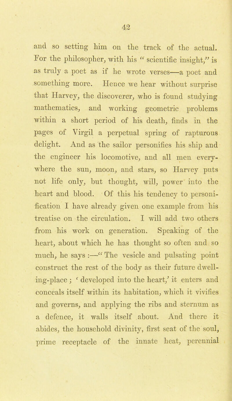 and so setting him on the track of the actual. For the philosopher, with his “ scientific insight,” is as truly a poet as if he wrote verses—a poet and something more. Hence we hear without surprise that Harvey, the discoverer, who is found studying mathematics, and working geometric problems within a short period of his death, finds in the pages of Virgil a perpetual spring of rapturous delight. And as the sailor personifies his ship and the engineer his locomotive, and all men every- where the sun, moon, and stars, so Harvey puts not life only, hut thought, will, power into the heart and blood. Of this his tendency to personi- fication I have already given one example from his treatise on the circulation. I will add two others from his work on generation. Speaking of the heart, about which he has thought so often and so much, he says :—“ The vesicle and pulsating point construct the rest of the body as their future dwell- ing-place ; f developed into the heart/ it enters and conceals itself within its habitation, which it vivifies and governs, and applying the ribs and sternum as a defence, it walls itself about. And there it abides, the household divinity, first seat of the soul, prime receptacle of the innate heat, perennial