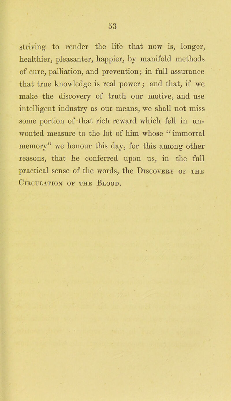 striving to render tlie life that now is, longer, healthier, pleasanter, happier, by manifold methods of cure, palliation, and prevention; in full assurance that true knowledge is real power; and that, if we make the discovery of truth our motive, and use intelligent industry as our means, we shall not miss some portion of that rich reward which fell in un- wonted measure to the lot of him whose “ immortal memory” we honour this day, for this among other reasons, that he conferred upon us, in the full practical sense of the words, the Discovery of the Circulation of the Blood.