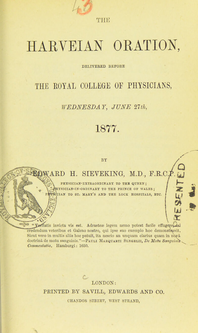 4# THE HARVEIAN ORATION, DELIVERED BEFORE THE ROYAL COLLEGE OF PHYSICIANS, WEDNESDAY, JUNE 27th, 1877. BY HEBWARD H. SIEVEKING, M.D., F.R.C. ~p\ PHYSICIAN-EXTRAORDINARY TO THE QUEEN; %AlYSICIAN-IN-ORDINARY' TO THE PRINCE OP WALES ; pAi'cian TO ST. MABY’S AND THE LOCK HOSPITALS, ETC. invicta vis est. Adrasteie legem nemo potest facile effuge^e£isi credendum veteribus et Galeno nostro, qui ipse suo exemplo hoe demonstr^vit. Sicut vero in mnltis aliis hoc patuit, ita nescio an unquam clarius quam in nava doctrina de motu sanguinis.”—Pauli Mabquabti Slegelii, De Hofoi Scmguimt, Commentatio, Hamburgi: 1650. c LONDON: PRINTED BY SAVILL, EDWARDS AND CO. CHANDOS STREET, WEST STRAND,