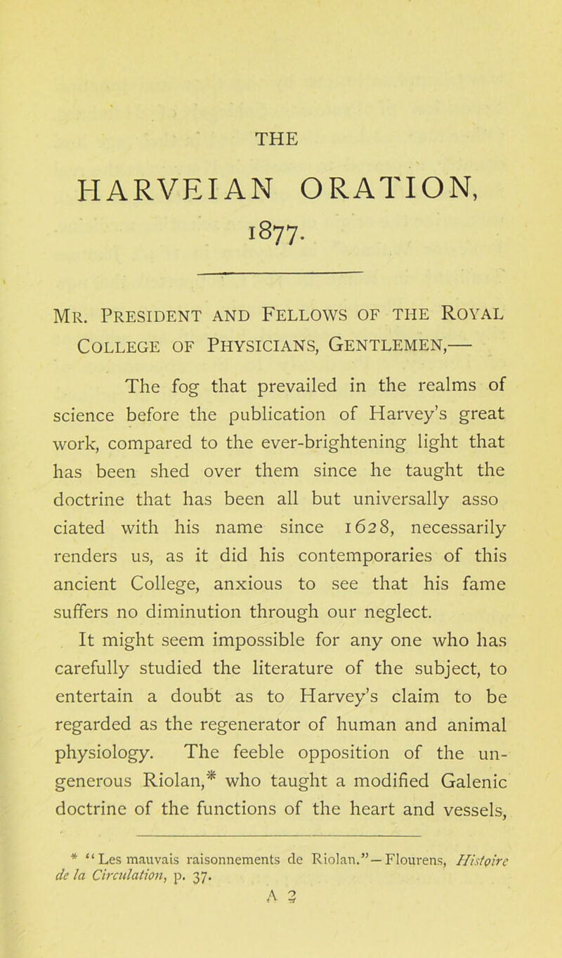 THE HARVEIAN ORATION, 1877. Mr. President and Fellows of the Royal College of Physicians, Gentlemen,— The fog that prevailed in the realms of science before the publication of Harvey’s great work, compared to the ever-brightening light that has been shed over them since he taught the doctrine that has been all but universally asso ciated with his name since 1628, necessarily renders us, as it did his contemporaries of this ancient College, anxious to see that his fame suffers no diminution through our neglect. It might seem impossible for any one who has carefully studied the literature of the subject, to entertain a doubt as to Harvey’s claim to be regarded as the regenerator of human and animal physiology. The feeble opposition of the un- generous Riolan,'* who taught a modified Galenic doctrine of the functions of the heart and vessels, * “Lesmauvais raisonnements de Riolan.”— Floiirens, Hi stoke de la Circulation, p. 37.