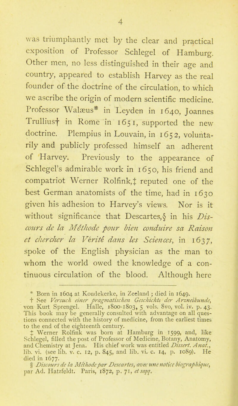 was triumphantly met by the clear and practical exposition of Professor Schlegel of Hamburg. Other men, no less distinguished in their age and country, appeared to establish Harvey as the real founder of the doctrine of the circulation, to which we ascribe the origin of modern scientific medicine. Professor Walaeus* * * § in Leyden in 1640, Joannes Trulliusf in Rome in 1651, supported the new doctrine. Plempius in Louvain, in 1652, volunta- rily and publicly professed himself an adherent of Harvey. Previously to the appearance of Schlegel’s admirable work in 1650, his friend and compatriot Werner Rolfink,J reputed one of the best German anatomists of the time, had in 1630 given his adhesion to Harvey’s views. Nor is it without significance that Descartes,§ in his Dis- cours dc la MSthodc pour bien conduire sa Raison ct chercher la Verite dans les Sciences, in 1637, spoke of the English physician as the man to whom the world owed the knowledge of a con- tinuous circulation of the blood. Although here * Born in 1604 at Koudekerke, in Zeeland ; died in 1649. + See Versuch einer pragmatischen Geschichte der Arzneikundc, von Kurt Sprengel. Halle, 1800-1803, 5 vols. 8vo, vol. iv. p. 43. This book may be generally consulted with advantage on all ques- tions connected with the history of medicine, from the earliest times to the end of the eighteenth century. X Werner Rolfink was born at Hamburg in 1599, and, like Schlegel, filled the post of Professor of Medicine, Botany, Anatomy, and Chemistry at Jena. His chief work was entitled Dissert. Anat., lib. vi. (see lib. v. c. 12, p. 845, and lib. vi. c. 14, p. 1089). He died in 1677. § Discours dc la Methodepar Descartes, avec une notice biographique, par Ad. Ilatzfeldt. Paris, 1872, p. 71, etsegq.