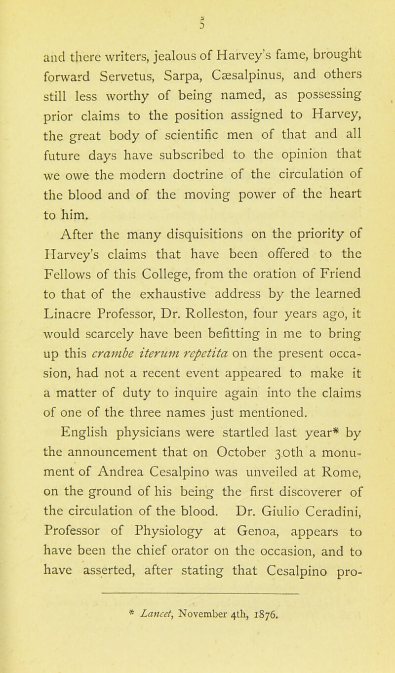 and there writers, jealous of Harvey’s fame, brought forward Servetus, Sarpa, Caesalpinus, and others still less worthy of being named, as possessing prior claims to the position assigned to Harvey, the great body of scientific men of that and all future days have subscribed to the opinion that we owe the modern doctrine of the circulation of the blood and of the moving power of the heart to him. After the many disquisitions on the priority of Harvey’s claims that have been offered to the Fellows of this College, from the oration of Friend to that of the exhaustive address by the learned Linacre Professor, Dr. Rolleston, four years ago, it would scarcely have been befitting in me to bring up this crambe iterum repetita on the present occa- sion, had not a recent event appeared to make it a matter of duty to inquire again into the claims of one of the three names just mentioned. English physicians were startled last year* by the announcement that on October 3.0th a monu- ment of Andrea Cesalpino was unveiled at Rome, on the ground of his being the first discoverer of the circulation of the blood. Dr. Giulio Ceradini, Professor of Physiology at Genoa, appears to have been the chief orator on the occasion, and to have asserted, after stating that Cesalpino pro- * Lancet, November 4th, 1876.