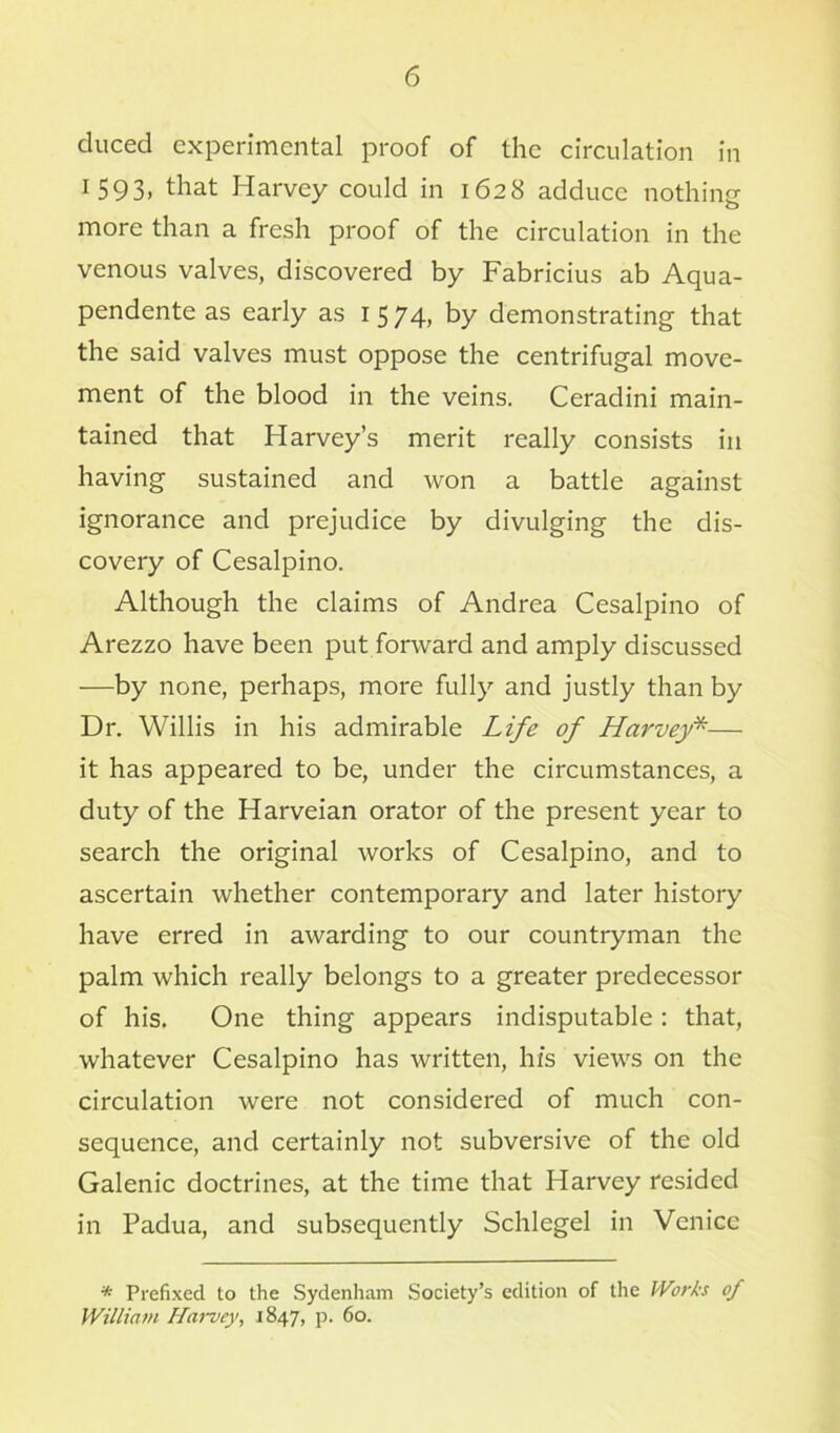 duced experimental proof of the circulation in 1593, that Harvey could in 1628 adduce nothing more than a fresh proof of the circulation in the venous valves, discovered by Fabricius ab Aqua- pendente as early as 1 5 74, by demonstrating that the said valves must oppose the centrifugal move- ment of the blood in the veins. Ceradini main- tained that Harvey’s merit really consists in having sustained and won a battle against ignorance and prejudice by divulging the dis- covery of Cesalpino. Although the claims of Andrea Cesalpino of Arezzo have been put forward and amply discussed —by none, perhaps, more fully and justly than by Dr. Willis in his admirable Life of Harvey*— it has appeared to be, under the circumstances, a duty of the Harveian orator of the present year to search the original works of Cesalpino, and to ascertain whether contemporary and later history have erred in awarding to our countryman the palm which really belongs to a greater predecessor of his. One thing appears indisputable: that, whatever Cesalpino has written, his views on the circulation were not considered of much con- sequence, and certainly not subversive of the old Galenic doctrines, at the time that Harvey resided in Padua, and subsequently Schlegel in Venice * Prefixed to the Sydenham Society’s edition of the Works of William Hamey, 1847, p. 60.