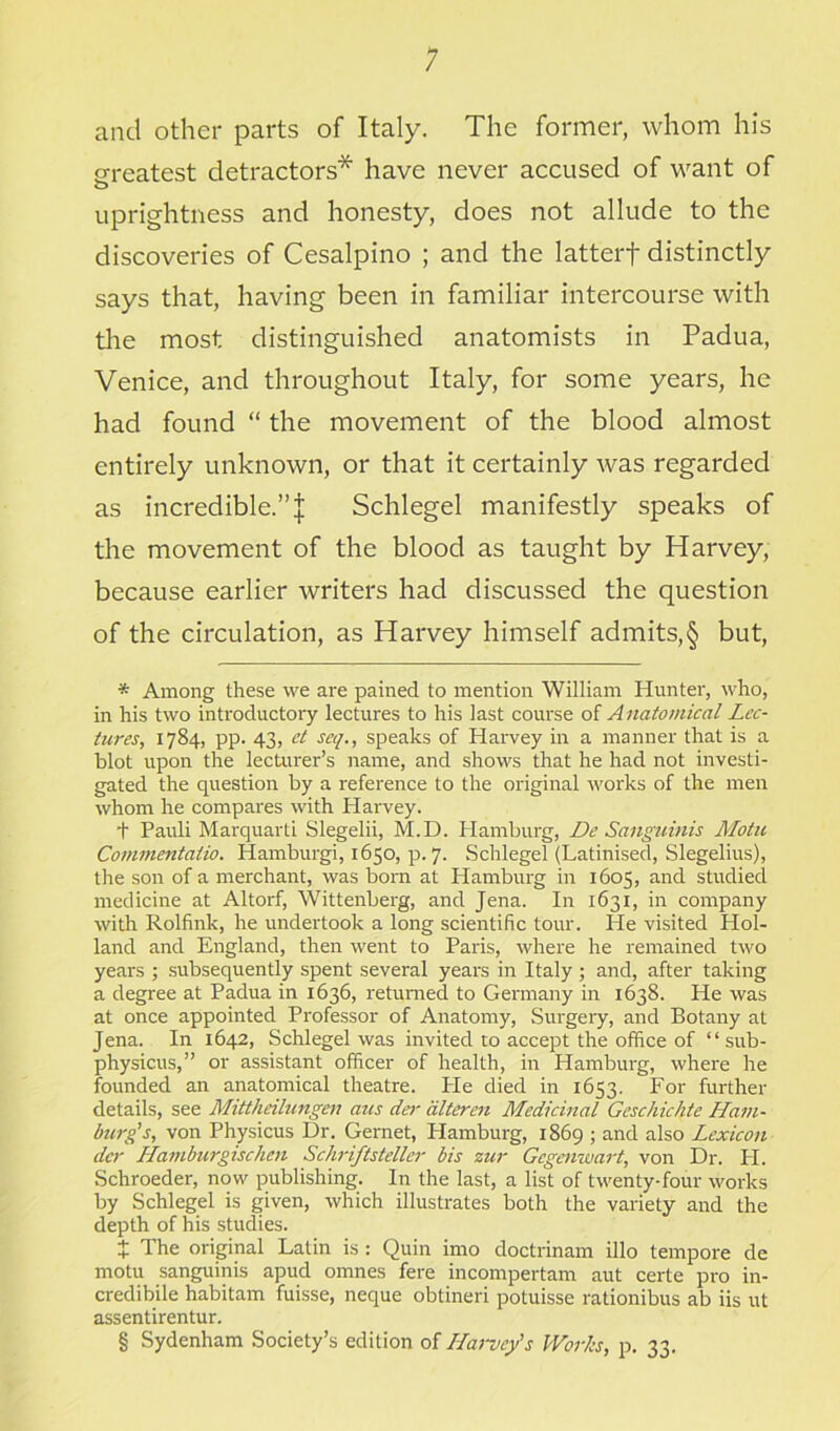 ; and other parts of Italy. The former, whom his greatest detractors* * * § have never accused of want of o uprightness and honesty, does not allude to the discoveries of Cesalpino ; and the latterf distinctly says that, having been in familiar intercourse with the most distinguished anatomists in Padua, Venice, and throughout Italy, for some years, he had found “ the movement of the blood almost entirely unknown, or that it certainly was regarded as incredible.”^ Schlegel manifestly speaks of the movement of the blood as taught by Harvey, because earlier writers had discussed the question of the circulation, as Harvey himself admits,§ but, * Among these we are pained to mention William Hunter, who, in his two introductory lectures to his last course of A natomical Lec- tures, 1784, pp. 43, et seq., speaks of Harvey in a manner that is a blot upon the lecturer’s name, and shows that he had not investi- gated the question by a reference to the original works of the men whom he compares with Harvey. t Pauli Marquarti Slegelii, M.D. Hamburg, De Sanguinis Motu Comnientalio. Hamburgi, 1650, p. 7. Schlegel (Latinised, Slegelius), the son of a merchant, was born at Hamburg in 1605, and studied medicine at Altorf, Wittenberg, and Jena. In 1631, in company with Rolfink, he undertook a long scientific tour. He visited Hol- land and England, then went to Paris, where he remained two years ; subsequently spent several years in Italy ; and, after taking a degree at Padua in 1636, returned to Germany in 1638. He was at once appointed Professor of Anatomy, Surgery, and Botany at Jena. In 1642, Schlegel was invited to accept the office of “ sub- physicus,” or assistant officer of health, in Hamburg, where he founded an anatomical theatre. He died in 1653. For further details, see Mittheilungen aus der alteren Medicinal Geschichte Ham- burg's, von Physicus Dr. Gernet, Hamburg, 1869 ; and also Lexicon der Hamburgischen Schriftsteller bis zur Gcgenwart, von Dr. H. Schroeder, now publishing. In the last, a list of twenty-four works by Schlegel is given, which illustrates both the variety and the depth of his studies. t The original Latin is : Quin imo doctrinam illo tempore de motu sanguinis apud omnes fere incompertam aut certe pro in- credibile habitam fuisse, neque obtineri potuisse rationibus ab iis ut assentirentur. § Sydenham Society’s edition of LLarvcy's Works, p. 33.