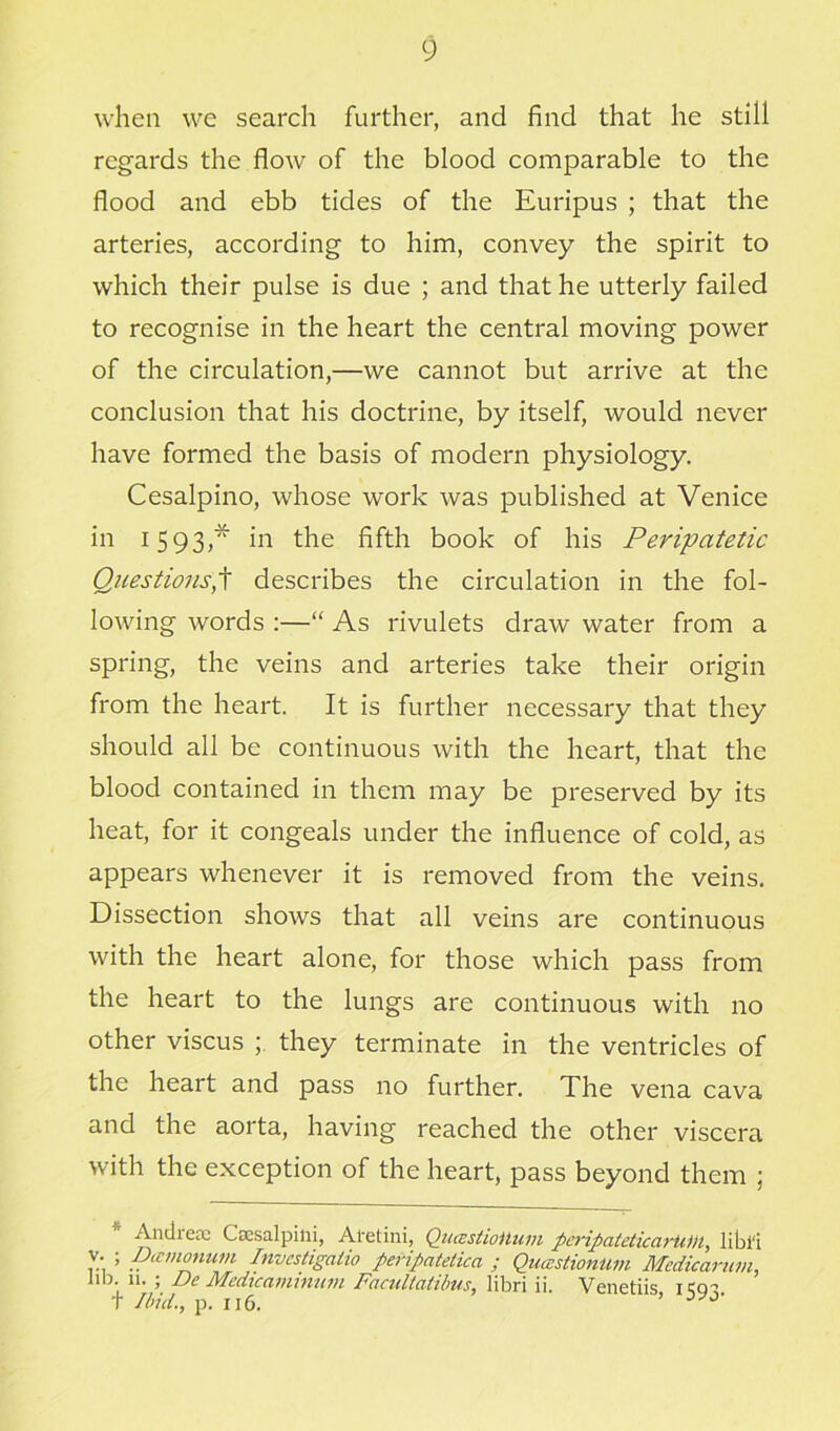 when we search further, and find that he still regards the flow of the blood comparable to the flood and ebb tides of the Euripus ; that the arteries, according to him, convey the spirit to which their pulse is due ; and that he utterly failed to recognise in the heart the central moving power of the circulation,—we cannot but arrive at the conclusion that his doctrine, by itself, would never have formed the basis of modern physiology. Cesalpino, whose work was published at Venice in 1593,* in the fifth book of his Peripatetic Questions,t describes the circulation in the fol- lowing words :—“ As rivulets draw water from a spring, the veins and arteries take their origin from the heart. It is further necessary that they should all be continuous with the heart, that the blood contained in them may be preserved by its heat, for it congeals under the influence of cold, as appears whenever it is removed from the veins. Dissection shows that all veins are continuous with the heart alone, for those which pass from the heart to the lungs are continuous with no other viscus ; they terminate in the ventricles of the heart and pass no further. The vena cava and the aorta, having reached the other viscera with the exception of the heart, pass beyond them ; Andiea: Cccsalpini, Al'etini, QucEstioUum peripateticarii))l, libl'i v. ; IJamonum Investigate peripatetica ; Quastiontim Mcdicarum, lib. 11. ; De Medicamininn Facutiatibus, libri ii. Venetiis icrp T Ibid., p. 116. ’ J'