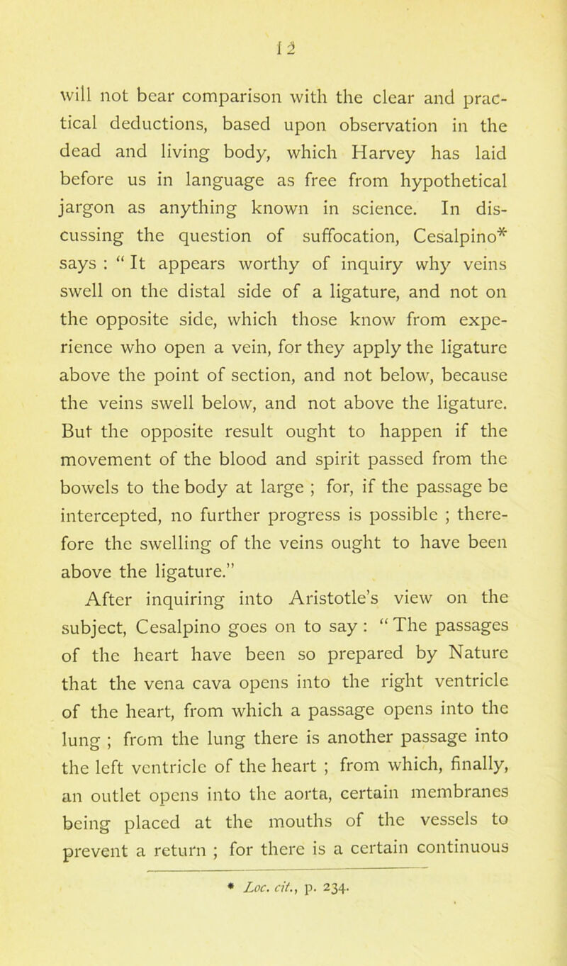 i'l will not bear comparison with the clear and prac- tical deductions, based upon observation in the dead and living body, which Harvey has laid before us in language as free from hypothetical jargon as anything known in science. In dis- cussing the question of suffocation, Cesalpino* says : “ It appears worthy of inquiry why veins swell on the distal side of a ligature, and not on the opposite side, which those know from expe- rience who open a vein, for they apply the ligature above the point of section, and not below, because the veins swell below, and not above the ligature. But the opposite result ought to happen if the movement of the blood and spirit passed from the bowels to the body at large ; for, if the passage be intercepted, no further progress is possible ; there- fore the swelling of the veins ought to have been above the ligature.” After inquiring into Aristotle’s view on the subject, Cesalpino goes on to say : “ The passages of the heart have been so prepared by Nature that the vena cava opens into the right ventricle of the heart, from which a passage opens into the lung ; from the lung there is another passage into the left ventricle of the heart ; from which, finally, an outlet opens into the aorta, certain membranes being placed at the mouths of the vessels to prevent a return ; for there is a certain continuous * Loc. a'/., p. 234.