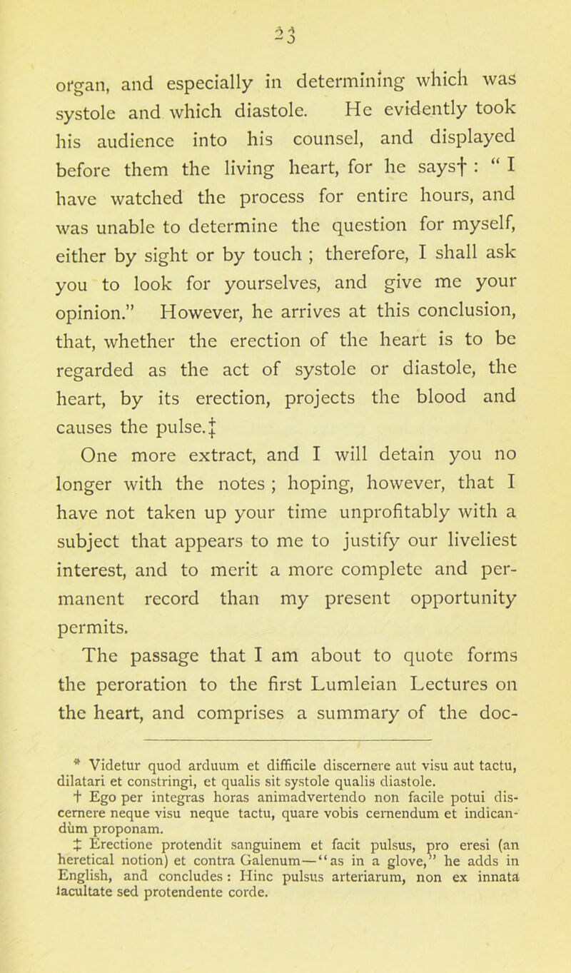 systole and which diastole. He evidently took his audience into his counsel, and displayed before them the living heart, for he saysf : “ I have watched the process for entire hours, and was unable to determine the question for myself, either by sight or by touch ; therefore, I shall ask you to look for yourselves, and give me your opinion.” However, he arrives at this conclusion, that, whether the erection of the heart is to be regarded as the act of systole or diastole, the heart, by its erection, projects the blood and causes the pulse, j One more extract, and I will detain you no longer with the notes ; hoping, however, that I have not taken up your time unprofitably with a subject that appears to me to justify our liveliest interest, and to merit a more complete and per- manent record than my present opportunity permits. The passage that I am about to quote forms the peroration to the first Lumleian Lectures on the heart, and comprises a summary of the doc- * Videtur quod arduum et difficile discernere aut visu aut tactu, dilatari et constringi, et qualis sit systole qualis diastole. + Ego per integras horas animadvertendo non facile potui dis- cemere neque visu neque tactu, quare vobis cernendum et indican- diim proponam. t Erectione protendit sanguinem et facit pulsus, pro eresi (an heretical notion) et contra Galenum—“as in a glove,” he adds in English, and concludes: Ilinc pulsus arteriarum, non ex innata lacultate sed protendente corde.