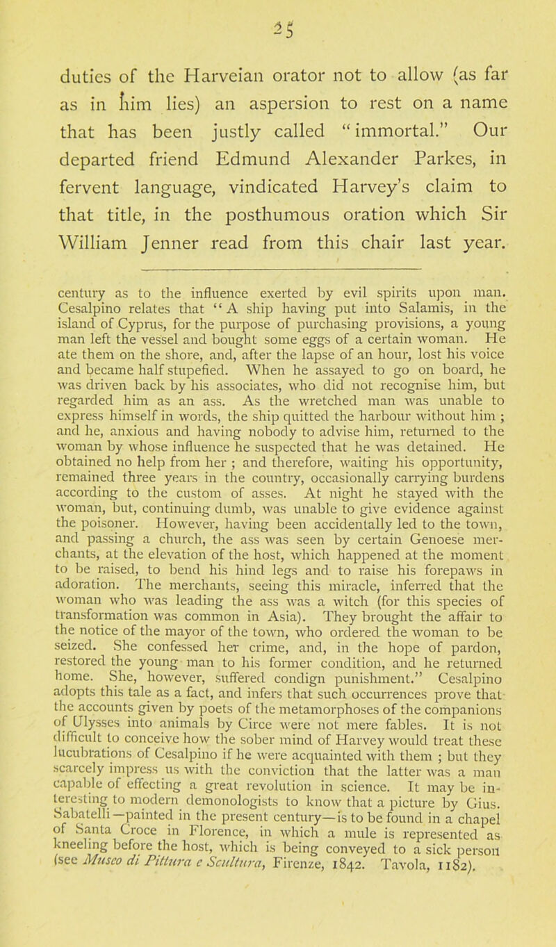 duties of the Harveian orator not to allow (as far as in Iiim lies) an aspersion to rest on a name that has been justly called “immortal.” Our departed friend Edmund Alexander Parkes, in fervent language, vindicated Harvey’s claim to that title, in the posthumous oration which Sir William Jenner read from this chair last year. century as to the influence exerted by evil spirits upon man. Cesalpino relates that “A ship having put into Salamis, in the island of Cyprus, for the purpose of purchasing provisions, a young man left the vessel and bought some eggs of a certain woman. He ate them on the shore, and, after the lapse of an hour, lost his voice and became half stupefied. When he assayed to go on board, he was driven back by his associates, who did not recognise him, but regarded him as an ass. As the wretched man was unable to express himself in words, the ship quitted the harbour without him ; and he, anxious and having nobody to advise him, returned to the woman by whose influence he suspected that he was detained. He obtained no help from her ; and therefore, waiting his opportunity, remained three years in the country, occasionally carrying burdens according to the custom of asses. At night he stayed with the woman, but, continuing dumb, was unable to give evidence against the poisoner. However, having been accidentally led to the town, and passing a church, the ass was seen by certain Genoese mer- chants, at the elevation of the host, which happened at the moment to be raised, to bend his hind legs and to raise his forepaws in adoration. The merchants, seeing this miracle, inferred that the woman who was leading the ass was a witch (for this species of transformation was common in Asia). They brought the affair to the notice of the mayor of the town, who ordered the woman to be seized. She confessed her crime, and, in the hope of pardon, restored the young man to his former condition, and he returned home. She, however, suffered condign punishment.” Cesalpino adopts this tale as a fact, and infers that such occurrences prove that the accounts given by poets of the metamorphoses of the companions of Ulysses into animals by Circe were not mere fables. It is not difficult to conceive how the sober mind of Harvey would treat these lucubrations of Cesalpino if he were acquainted with them ; but they scarcely impress us with the conviction that the latter was a man capable of effecting a great revolution in science. It may be in- teresting to modern demonologists to know that a picture by Gius. Sabatelh—painted in the present century—is to be found in a chapel of Santa Croce in h lorence, in which a mule is represented as kneeling before the host, which is being conveyed to a sick person (see Musco di Pittura c Scultura, Firenze, 1842. Tavola, 1182).