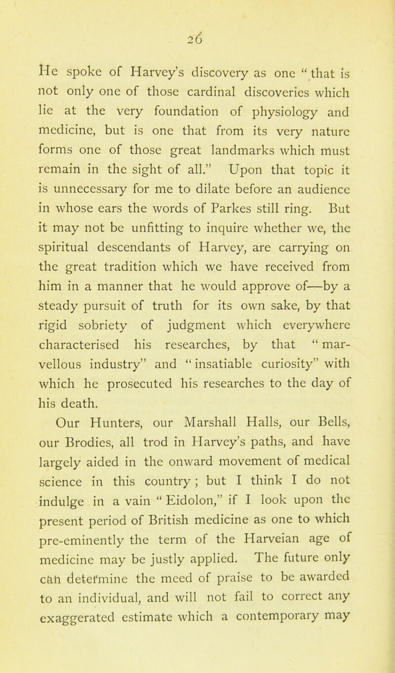 He spoke of Harvey’s discovery as one “ that is not only one of those cardinal discoveries which lie at the very foundation of physiology and medicine, but is one that from its very nature forms one of those great landmarks which must remain in the sight of all.” Upon that topic it is unnecessary for me to dilate before an audience in whose ears the words of Parkes still ring. But it may not be unfitting to inquire whether we, the spiritual descendants of Harvey, are carrying on the great tradition which we have received from him in a manner that he would approve of—by a steady pursuit of truth for its own sake, by that rigid sobriety of judgment which everywhere characterised his researches, by that “ mar- vellous industry” and “ insatiable curiosity” with which he prosecuted his researches to the day of his death. Our Hunters, our Marshall Halls, our Bells, our Brodies, all trod in Harvey’s paths, and have largely aided in the onward movement of medical science in this country; but I think I do not indulge in a vain “ Eidolon,” if I look upon the present period of British medicine as one to which pre-eminently the term of the Harveian age of medicine may be justly applied. The future only c&ft detefmine the meed of praise to be awarded to an individual, and will not fail to correct any exaggerated estimate which a contemporary may