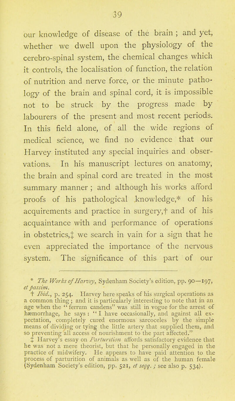 our knowledge of disease of the brain ; and yet, whether we dwell upon the physiology of the cerebro-spinal system, the chemical changes which it controls, the localisation of function, the relation of nutrition and nerve force, or the minute patho- logy °f the brain and spinal cord, it is impossible not to be struck by the progress made by labourers of the present and most recent periods. In this field alone, of all the wide regions of medical science, we find no evidence that our Harvey instituted any special inquiries and obser- vations. In his manuscript lectures on anatomy, the brain and spinal cord are treated in the most summary manner ; and although his works afford proofs of his pathological knowledge,* of his acquirements and practice in surgery,t and of his acquaintance with and performance of operations in obstetrics,J we search in vain for a sign that he even appreciated the importance of the nervous system. The significance of this part of our * The Works of Harvey, Sydenham Society’s edition, pp. 90—197, et passim. + Ibid., p. 254. Harvey here speaks of his surgical operations as a common thing; and it is particularly interesting to note that in an age when the “ ferrum candens” was still in vogue for the arrest of hemorrhage, he says : “I have occasionally, and against all ex- pectation, completely cured enormous sarcoceles by the simple means of dividing or tying the little artery that supplied them, and so preventing all access of nourishment to the part affected.” £ Harvey’s essay on Parturition affords satisfactory evidence that he was not a mere theorist, but that he personally engaged in the practice of midwifery. He appears to have paid attention to the process of parturition of animals as well as of the human female (Sydenham Society’s edition, pp. 521, et seqq. ; see also p. 534).