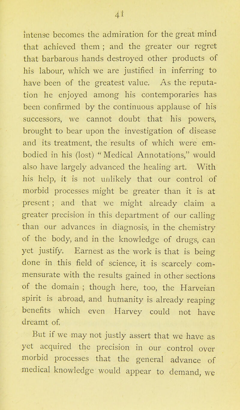 intense becomes the admiration for the great mind that achieved them ; and the greater our regret that barbarous hands destroyed other products of his labour, which we are justified in inferring to have been of the greatest value. As the reputa- tion he enjoyed among his contemporaries has been confirmed by the continuous applause of his successors, we cannot doubt that his powers, brought to bear upon the investigation of disease and its treatment, the results of which were em- bodied in his (lost) “ Medical Annotations,” would also have largely advanced the healing art. With his help, it is not unlikely that our control of morbid processes might be greater than it is at present; and that we might already claim a greater precision in this department of our calling than our advances in diagnosis, in the chemistry of the body, and in the knowledge of drugs, can yet justify. Earnest as the work is that is being done in this field of science, it is scarcely com- mensurate with the results gained in other sections of the domain ; though here, too, the Harveian spirit is abroad, and humanity is already reaping benefits which even Harvey could not have dreamt of. But if we may not justly assert that we have as yet acquired the precision in our control over morbid processes that the general advance of medical knowledge would appear to demand, we