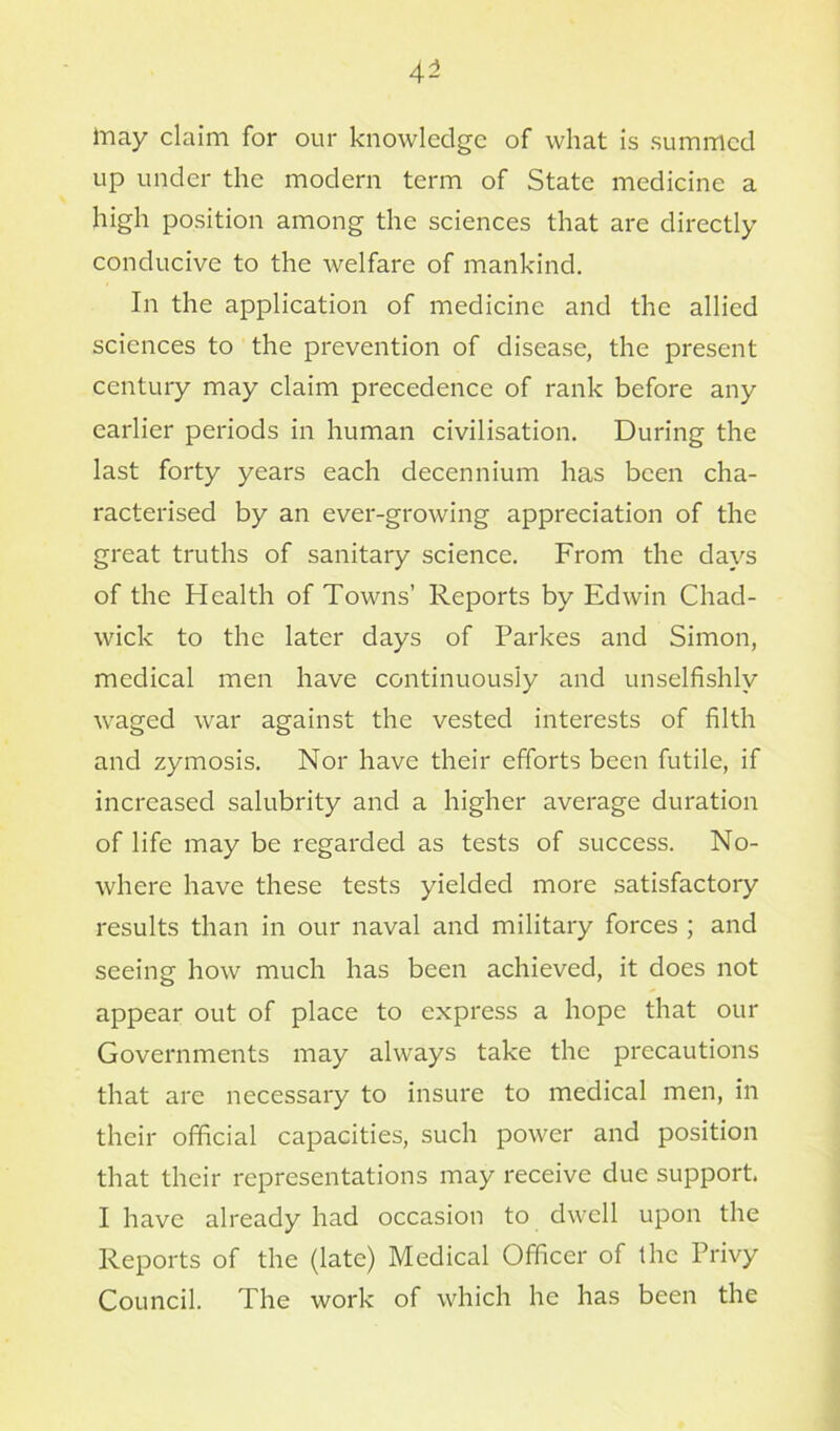 may claim for our knowledge of what is summed up under the modern term of State medicine a high position among the sciences that are directly conducive to the welfare of mankind. In the application of medicine and the allied sciences to the prevention of disease, the present century may claim precedence of rank before any earlier periods in human civilisation. During the last forty years each decennium has been cha- racterised by an ever-growing appreciation of the great truths of sanitary science. From the days of the Health of Towns’ Reports by Edwin Chad- wick to the later days of Parkes and Simon, medical men have continuously and unselfishly waged war against the vested interests of filth and zymosis. Nor have their efforts been futile, if increased salubrity and a higher average duration of life may be regarded as tests of success. No- where have these tests yielded more satisfactory results than in our naval and military forces ; and seeing how much has been achieved, it does not appear out of place to express a hope that our Governments may always take the precautions that are necessary to insure to medical men, in their official capacities, such power and position that their representations may receive due support. I have already had occasion to dwell upon the Reports of the (late) Medical Officer of the Privy Council. The work of which he has been the