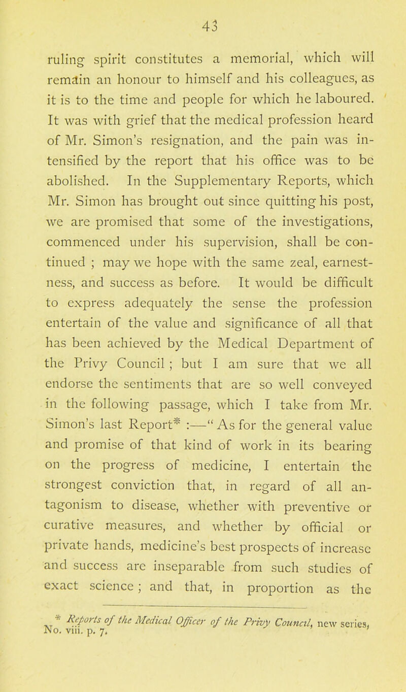 ruling spirit constitutes a memorial, which will remain an honour to himself and his colleagues, as it is to the time and people for which he laboured. It was with grief that the medical profession heard of Mr. Simon’s resignation, and the pain was in- tensified by the report that his office was to be abolished. In the Supplementary Reports, which Mr. Simon has brought out since quitting his post, we are promised that some of the investigations, commenced under his supervision, shall be con- tinued ; may we hope with the same zeal, earnest- ness, and success as before. It would be difficult to express adequately the sense the profession entertain of the value and significance of all that has been achieved by the Medical Department of the Privy Council ; but I am sure that we all endorse the sentiments that are so well conveyed in the following passage, which I take from Mr. Simon’s last Report* :—“ As for the general value and promise of that kind of work in its bearing on the progress of medicine, I entertain the strongest conviction that, in regard of all an- tagonism to disease, whether with preventive or curative measures, and whether by official or private hands, medicine’s best prospects of increase and success are inseparable from such studies of exact science; and that, in proportion as the ,T n Reports of the Medical Officer of the Privy Council, new series, No. vin. p. 7,