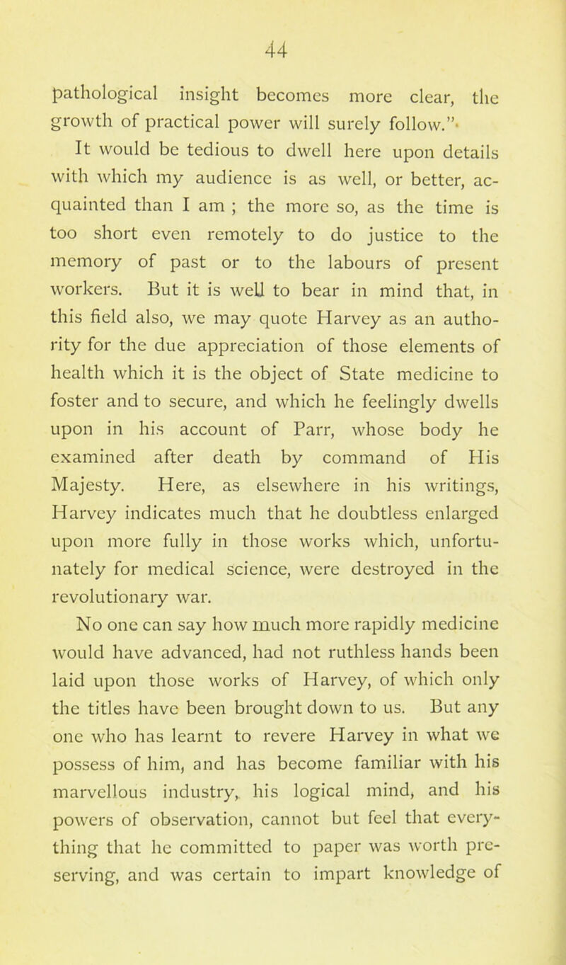 pathological insight becomes more clear, the growth of practical power will surely follow.” It would be tedious to dwell here upon details with which my audience is as well, or better, ac- quainted than I am ; the more so, as the time is too short even remotely to do justice to the memory of past or to the labours of present workers. But it is well to bear in mind that, in this field also, we may quote Harvey as an autho- rity for the due appreciation of those elements of health which it is the object of State medicine to foster and to secure, and which he feelingly dwells upon in his account of Parr, whose body he examined after death by command of His Majesty. Here, as elsewhere in his writings, Harvey indicates much that he doubtless enlarged upon more fully in those works which, unfortu- nately for medical science, were destroyed in the revolutionary war. No one can say how much more rapidly medicine would have advanced, had not ruthless hands been laid upon those works of Harvey, of which only the titles have been brought down to us. But any one who has learnt to revere Harvey in what we possess of him, and has become familiar with his marvellous industry, his logical mind, and his powers of observation, cannot but feel that every- thing that he committed to paper was worth pre- serving, and was certain to impart knowledge of
