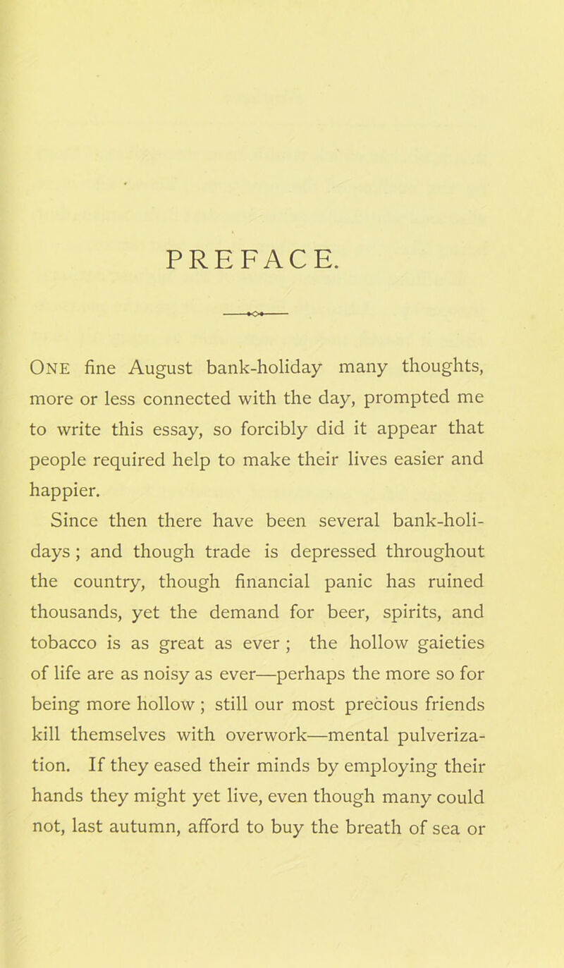 PREFACE. One fine August bank-holiday many thoughts, more or less connected with the day, prompted me to write this essay, so forcibly did it appear that people required help to make their lives easier and happier. Since then there have been several bank-holi- days ; and though trade is depressed throughout the country, though financial panic has ruined thousands, yet the demand for beer, spirits, and tobacco is as great as ever ; the hollow gaieties of life are as noisy as ever—perhaps the more so for being more hollow ; still our most precious friends kill themselves with overwork—mental pulveriza- tion. If they eased their minds by employing their hands they might yet live, even though many could not, last autumn, afford to buy the breath of sea or
