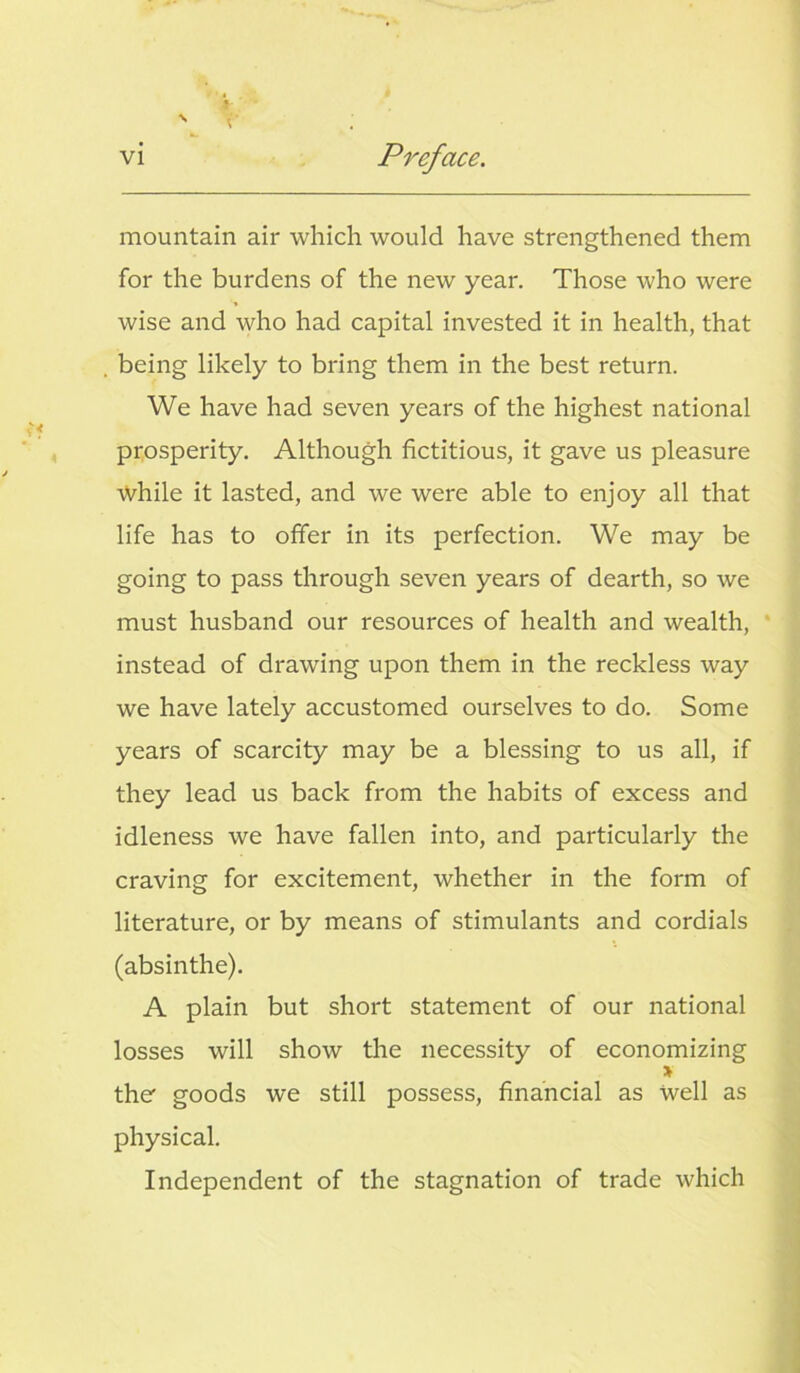 mountain air which would have strengthened them for the burdens of the new year. Those who were wise and who had capital invested it in health, that being likely to bring them in the best return. We have had seven years of the highest national prosperity. Although fictitious, it gave us pleasure While it lasted, and we were able to enjoy all that life has to offer in its perfection. We may be going to pass through seven years of dearth, so we must husband our resources of health and wealth, instead of drawing upon them in the reckless way we have lately accustomed ourselves to do. Some years of scarcity may be a blessing to us all, if they lead us back from the habits of excess and idleness we have fallen into, and particularly the craving for excitement, whether in the form of literature, or by means of stimulants and cordials (absinthe). A plain but short statement of our national losses will show the necessity of economizing > the goods we still possess, financial as Well as physical. Independent of the stagnation of trade which