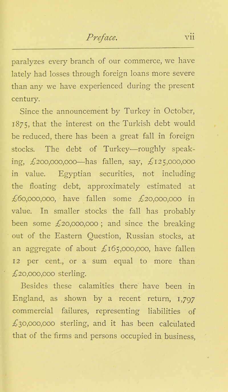 paralyzes every branch of our commerce, we have lately had losses through foreign loans more severe than any we have experienced during the present century. Since the announcement by Turkey in October, 1875, that the interest on the Turkish debt would be reduced, there has been a great fall in foreign stocks. The debt of Turkey—roughly speak- ing, £200,000,000—has fallen, say, £125,000,000 in value. Egyptian securities, not including the floating debt, approximately estimated at £60,000,000, have fallen some £20,000,000 in value. In smaller stocks the fall has probably been some £20,000,000 ; and since the breaking out of the Eastern Question, Russian stocks, at an aggregate of about £165,000,000, have fallen 12 per cent., or a sum equal to more than £20,000,000 sterling. Besides these calamities there have been in England, as shown by a recent return, 1,797 commercial failures, representing liabilities of £30,000,000 sterling, and it has been calculated that of the firms and persons occupied in business,