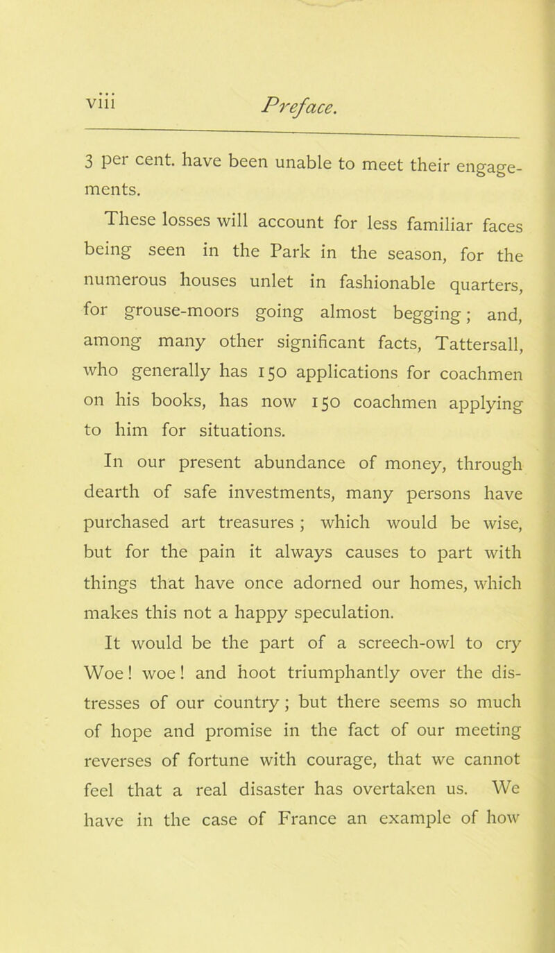 3 P*-r cent, have been unable to meet their engage- ments. These losses will account for less familiar faces being seen in the Park in the season, for the numerous houses unlet in fashionable quarters, for grouse-moors going almost begging; and, among many other significant facts, Tattersall, who generally has 150 applications for coachmen on his books, has now 150 coachmen applying to him for situations. In our present abundance of money, through dearth of safe investments, many persons have purchased art treasures ; which would be wise, but for the pain it always causes to part with things that have once adorned our homes, which makes this not a happy speculation. It would be the part of a screech-owl to cry Woe! woe! and hoot triumphantly over the dis- tresses of our country ; but there seems so much of hope and promise in the fact of our meeting reverses of fortune with courage, that we cannot feel that a real disaster has overtaken us. We have in the case of France an example of how