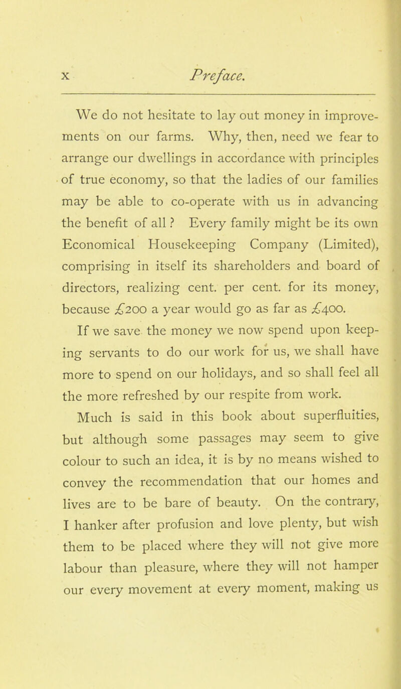 We do not hesitate to lay out money in improve- ments on our farms. Why, then, need we fear to arrange our dwellings in accordance with principles of true economy, so that the ladies of our families may be able to co-operate with us in advancing the benefit of all ? Every family might be its own Economical Housekeeping Company (Limited), comprising in itself its shareholders and board of directors, realizing cent, per cent, for its money, because £200 a year would go as far as ^400. If we save the money we now spend upon keep- ing servants to do our work for us, we shall have more to spend on our holidays, and so shall feel all the more refreshed by our respite from work. Much is said in this book about superfluities, but although some passages may seem to give colour to such an idea, it is by no means wished to convey the recommendation that our homes and lives are to be bare of beauty. On the contrary, I hanker after profusion and love plenty, but wish them to be placed where they will not give more labour than pleasure, where they will not hamper our every movement at every moment, making us