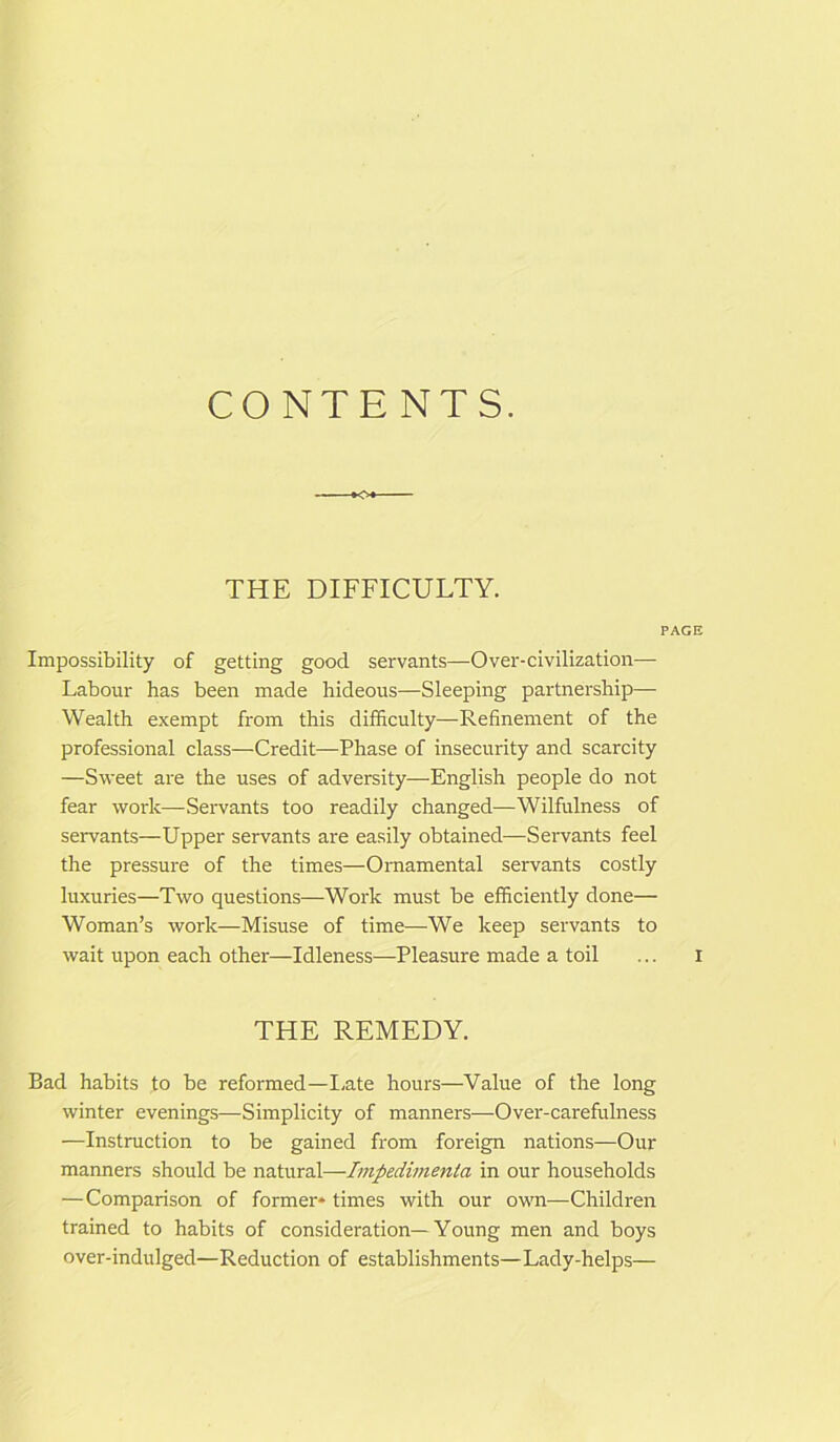 THE DIFFICULTY. Impossibility of getting good servants—Over-civilization— Labour has been made hideous—Sleeping partnership— Wealth exempt from this difficulty—Refinement of the professional class—Credit—Phase of insecurity and scarcity —Sweet are the uses of adversity—English people do not fear work—Servants too readily changed—Wilfulness of servants—Upper servants are easily obtained—Servants feel the pressure of the times—Ornamental servants costly luxuries—Two questions—Work must be efficiently done— Woman’s work—Misuse of time—We keep servants to wait upon each other—Idleness—Pleasure made a toil THE REMEDY. Bad habits to be reformed—Late hours—Value of the long winter evenings—Simplicity of manners—Over-carefulness —Instruction to be gained from foreign nations—Our manners should be natural—Impedimenta in our households —Comparison of former* times with our own—Children trained to habits of consideration—Young men and boys over-indulged—Reduction of establishments—Lady-helps—