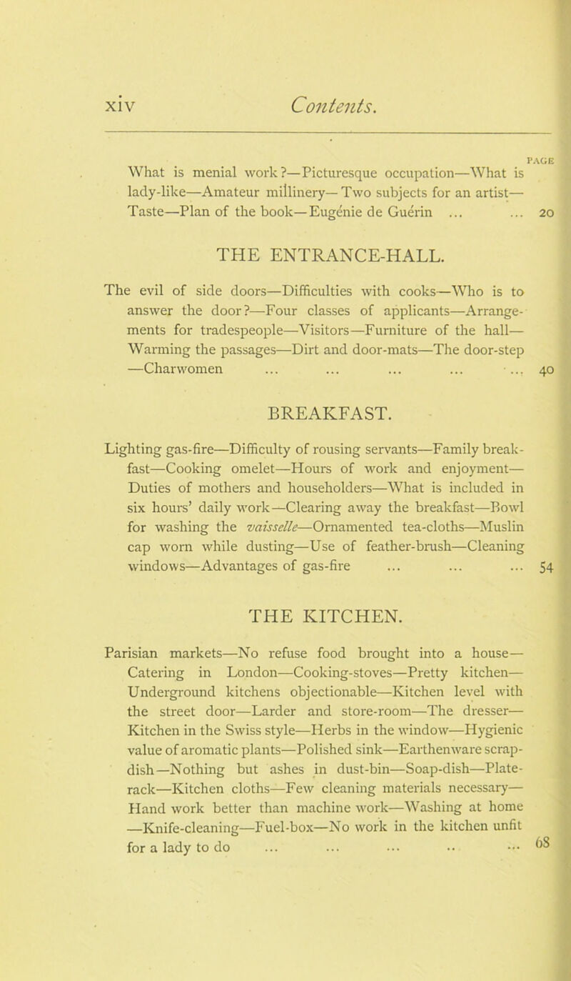 PAGE What is menial work?—Picturesque occupation—What is lady-like—Amateur millinery— Two subjects for an artist— Taste—Plan of the book—Eugenie de Guerin ... ... 20 THE ENTRANCE-HALL. The evil of side doors—Difficulties with cooks—Who is to answer the door?—-Four classes of applicants—Arrange- ments for tradespeople—Visitors—Furniture of the hall— Warming the passages—Dirt and door-mats—The door-step —Charwomen ... ... ... ... ... 40 BREAKFAST. Lighting gas-fire—Difficulty of rousing servants—Family break- fast—Cooking omelet—Hours of work and enjoyment— Duties of mothers and householders—What is included in six hours’ daily work—Clearing away the breakfast—Bowl for washing the vaisselle—Ornamented tea-cloths—Muslin cap worn while dusting—Use of feather-brush—Cleaning windows—Advantages of gas-fire ... ... ... 54 THE KITCHEN. Parisian markets—No refuse food brought into a house— Catering in London—Cooking-stoves—Pretty kitchen— Underground kitchens objectionable—Kitchen level with the street door—Larder and store-room—The dresser— Kitchen in the Swiss style—Herbs in the window—Hygienic value of aromatic plants—Polished sink—Earthenware scrap- dish—Nothing but ashes in dust-bin—Soap-dish—Plate- rack—Kitchen cloths—Few cleaning materials necessary— Hand work better than machine work—Washing at home —Knife-cleaning—Fuel-box—No work in the kitchen unfit for a lady to do