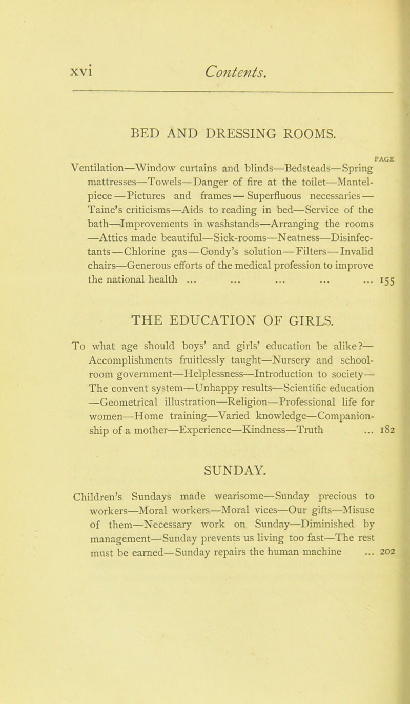BED AND DRESSING ROOMS. PAGE Ventilation—Window curtains and blinds—Bedsteads—Spring mattresses—Towels—Danger of fire at the toilet—Mantel- piece—Pictures and frames—Superfluous necessaries — Taine’s criticisms—Aids to reading in bed—Service of the bath—.Improvements in washstands—Arranging the rooms —Attics made beautiful—Sick-rooms—Neatness—Disinfec- tants—Chlorine gas—C-ondy’s solution—Filters—Invalid chairs—Generous efforts of the medical profession to improve the national health ... ... ... ... ... 155 THE EDUCATION OF GIRLS. To what age should boys’ and girls’ education be alike?— Accomplishments fruitlessly taught—Nursery and school- room government—Helplessness—Introduction to society— The convent system—Unhappy results—Scientific education —Geometrical illustration—Religion—Professional life for women.—Home training—Varied knowledge—Companion- ship of a mother—Experience—Kindness—Truth ... 182 SUNDAY. Children’s Sundays made wearisome—Sunday precious to workers—Moral workers—Moral vices—Our gifts—Misuse of them—Necessary work on Sunday—Diminished by management—Sunday prevents us living too fast—The rest must be earned—Sunday repairs the human machine ... 202