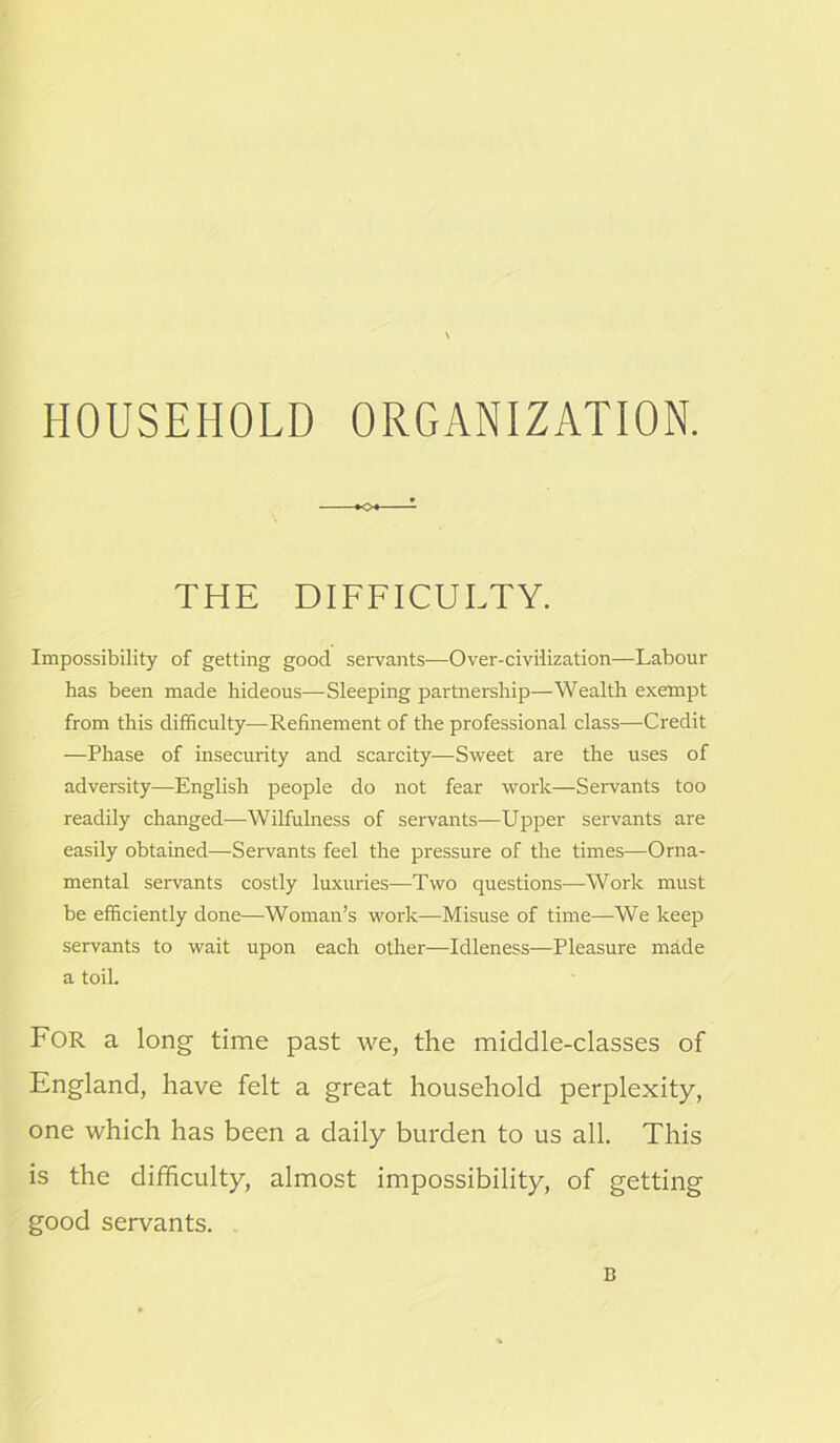 HOUSEHOLD ORGANIZATION. K>« THE DIFFICULTY. Impossibility of getting good servants—Over-civilization—Labour has been made hideous—Sleeping partnership—Wealth exempt from this difficulty—Refinement of the professional class—Credit —Phase of insecurity and scarcity—Sweet are the uses of adversity—English people do not fear work—Servants too readily changed—Wilfulness of servants—Upper servants are easily obtained—Servants feel the pressure of the times—Orna- mental servants costly luxuries—Two questions—Work must be efficiently done—Woman’s work—Misuse of time—We keep servants to wait upon each other—Idleness—Pleasure made a toil. For a long time past we, the middle-classes of England, have felt a great household perplexity, one which has been a daily burden to us all. This is the difficulty, almost impossibility, of getting good servants. B