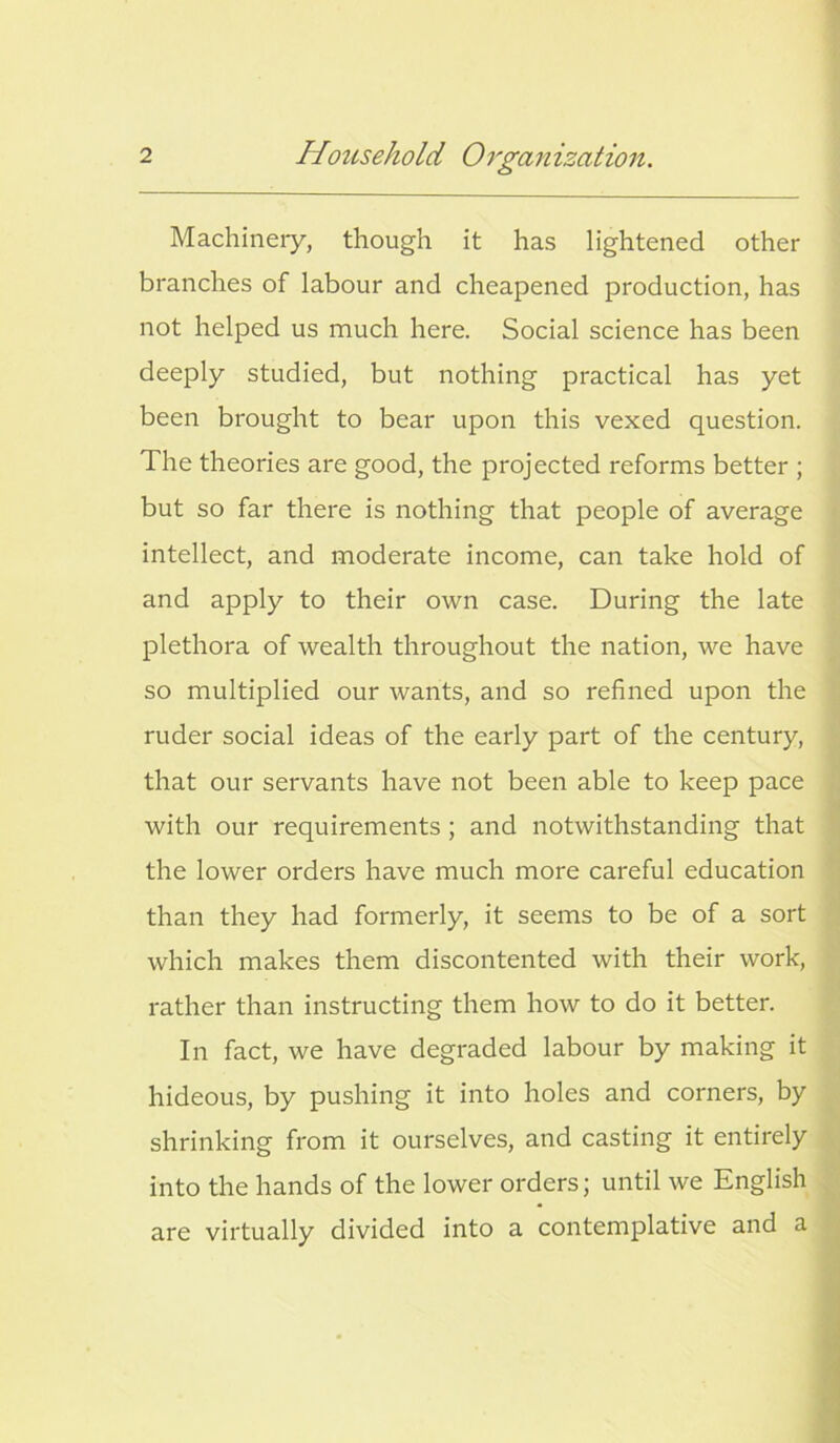 Machinery, though it has lightened other branches of labour and cheapened production, has not helped us much here. Social science has been deeply studied, but nothing practical has yet been brought to bear upon this vexed question. The theories are good, the projected reforms better ; but so far there is nothing that people of average intellect, and moderate income, can take hold of and apply to their own case. During the late plethora of wealth throughout the nation, we have so multiplied our wants, and so refined upon the ruder social ideas of the early part of the century, that our servants have not been able to keep pace with our requirements ; and notwithstanding that the lower orders have much more careful education than they had formerly, it seems to be of a sort which makes them discontented with their work, rather than instructing them how to do it better. In fact, we have degraded labour by making it hideous, by pushing it into holes and corners, by shrinking from it ourselves, and casting it entirely into the hands of the lower orders; until we English are virtually divided into a contemplative and a