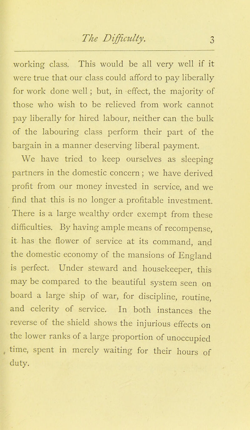 working class. This would be all very well if it were true that our class could afford to pay liberally for work done well ; but, in effect, the majority of those who wish to be relieved from work cannot pay liberally for hired labour, neither can the bulk of the labouring class perform their part of the bargain in a manner deserving liberal payment. We have tried to keep ourselves as sleeping partners in the domestic concern; we have derived profit from our money invested in service, and we find that this is no longer a profitable investment. There is a large wealthy order exempt from these difficulties. By having ample means of recompense, it has the flower of service at its command, and the domestic economy of the mansions of England is perfect. Under steward and housekeeper, this may be compared to the beautiful system seen on board a large ship of war, for discipline, routine, and celerity of service. In both instances the reverse of the shield shows the injurious effects on the lower ranks of a large proportion of unoccupied , time, spent in merely waiting for their hours of duty.