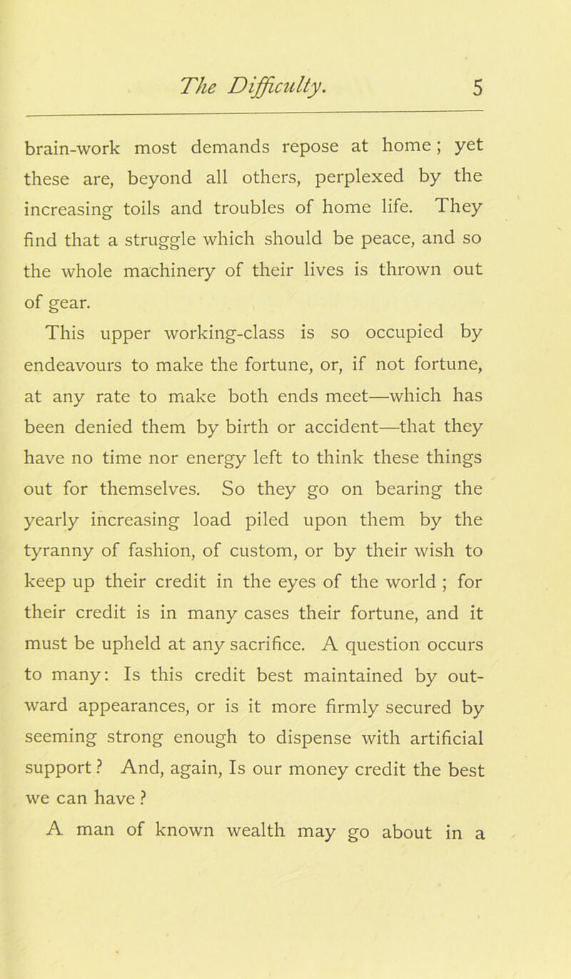 brain-work most demands repose at home; yet these are, beyond all others, perplexed by the increasing toils and troubles of home life. They find that a struggle which should be peace, and so the whole machinery of their lives is thrown out of gear. This upper working-class is so occupied by endeavours to make the fortune, or, if not fortune, at any rate to make both ends meet—which has been denied them by birth or accident—that they have no time nor energy left to think these things out for themselves. So they go on bearing the yearly increasing load piled upon them by the tyranny of fashion, of custom, or by their wish to keep up their credit in the eyes of the world ; for their credit is in many cases their fortune, and it must be upheld at any sacrifice. A question occurs to many: Is this credit best maintained by out- ward appearances, or is it more firmly secured by seeming strong enough to dispense with artificial support ? And, again, Is our money credit the best we can have ? A man of known wealth may go about in a