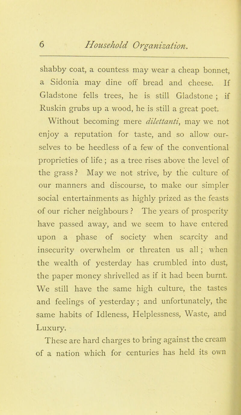 shabby coat, a countess may wear a cheap bonnet, a Sidonia may dine off bread and cheese. If Gladstone fells trees, he is still Gladstone ; if Ruskin grubs up a wood, he is still a great poet. Without becoming mere dilettanti, may we not enjoy a reputation for taste, and so allow our- selves to be heedless of a few of the conventional proprieties of life ; as a tree rises above the level of the grass ? May we not strive, by the culture of our manners and discourse, to make our simpler social entertainments as highly prized as the feasts of our richer neighbours ? The years of prosperity have passed away, and we seem to have entered upon a phase of society when scarcity and insecurity overwhelm or threaten us all; when the wealth of yesterday has crumbled into dust, the paper money shrivelled as if it had been burnt. We still have the same high culture, the tastes and feelings of yesterday; and unfortunately, the same habits of Idleness, Helplessness, Waste, and Luxury. These are hard charges to bring against the cream of a nation which for centuries has held its own