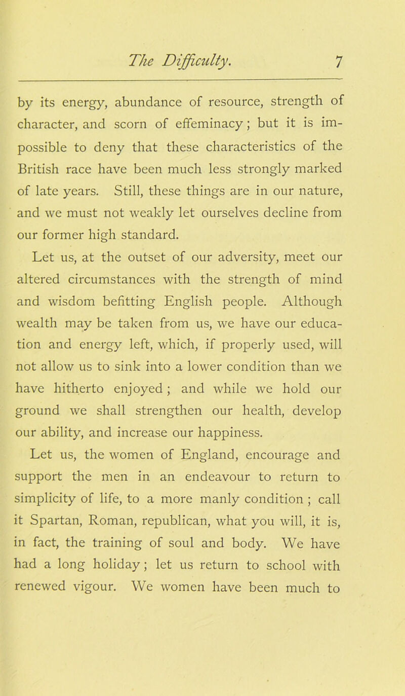 by its energy, abundance of resource, strength of character, and scorn of effeminacy; but it is im- possible to deny that these characteristics of the British race have been much less strongly marked of late years. Still, these things are in our nature, and we must not weakly let ourselves decline from our former high standard. Let us, at the outset of our adversity, meet our altered circumstances with the strength of mind and wisdom befitting English people. Although wealth may be taken from us, we have our educa- tion and energy left, which, if properly used, will not allow us to sink into a lower condition than we have hitherto enjoyed; and while we hold our ground we shall strengthen our health, develop our ability, and increase our happiness. Let us, the women of England, encourage and support the men in an endeavour to return to simplicity of life, to a more manly condition ; call it Spartan, Roman, republican, what you will, it is, in fact, the training of soul and body. We have had a long holiday; let us return to school with renewed vigour. We women have been much to