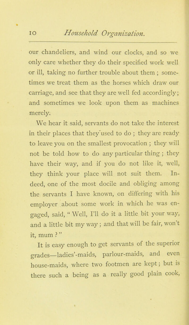 our chandeliers, and wind our clocks, and so we only care whether they do their specified work well or ill, taking no further trouble about them ; some- times we treat them as the horses which draw our carriage, and see that they are well fed accordingly; and sometimes we look upon them as machines merely. We hear it said, servants do not take the interest in their places that theyused to do ; they are ready to leave you on the smallest provocation ; they will not be told how to do any particular thing ; they have their way, and if you do not like it, well, they think your place will not suit them. In- deed, one of the most docile and obliging among the servants I have known, on differing with his employer about some work in which he was en- gaged, said, “ Well, I’ll do it a little bit your way, and a little bit my way ; and that will be fair, won’t it, mum ? ” It is easy enough to get servants of the superior grades—ladies’-maids, parlour-maids, and even house-maids, where two footmen are kept, but is there such a being as a really good plain cook,