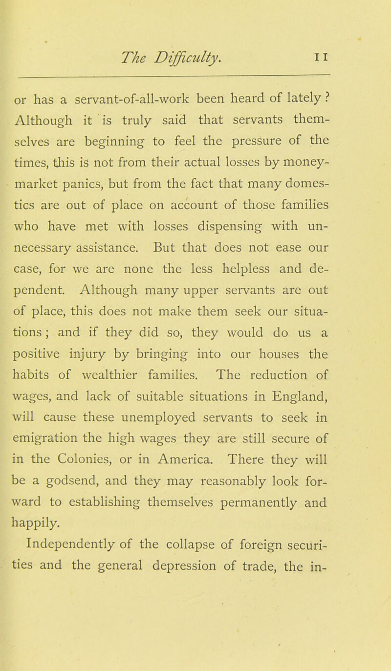 or has a servant-of-all-work been heard of lately ? Although it is truly said that servants them- selves are beginning to feel the pressure of the times, this is not from their actual losses by money- market panics, but from the fact that many domes- tics are out of place on account of those families who have met with losses dispensing with un- necessary assistance. But that does not ease our case, for we are none the less helpless and de- pendent. Although many upper servants are out of place, this does not make them seek our situa- tions ; and if they did so, they would do us a positive injury by bringing into our houses the habits of wealthier families. The reduction of wages, and lack of suitable situations in England, will cause these unemployed servants to seek in emigration the high wages they are still secure of in the Colonies, or in America. There they will be a godsend, and they may reasonably look for- ward to establishing themselves permanently and happily. Independently of the collapse of foreign securi- ties and the general depression of trade, the in-