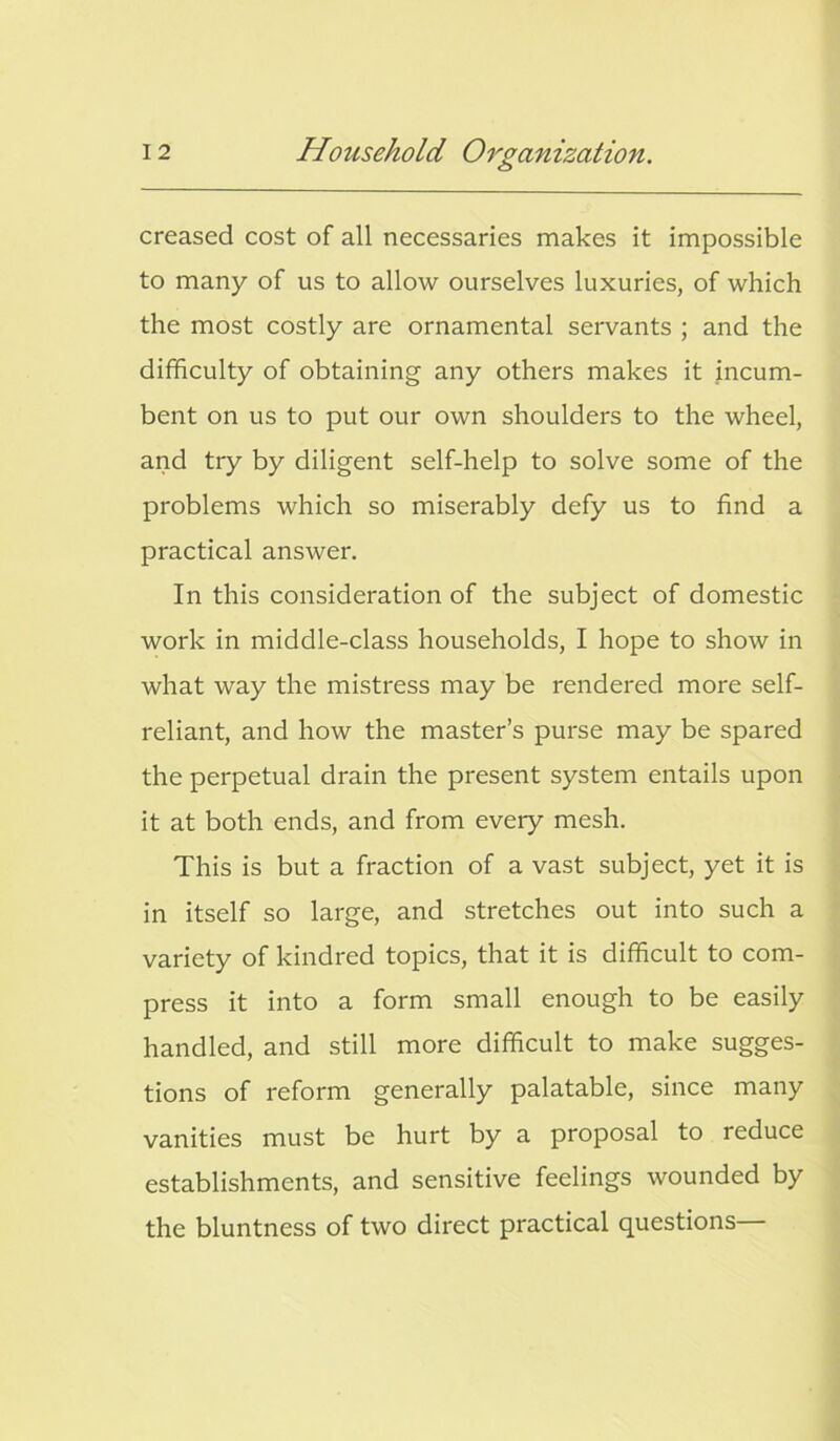 creased cost of all necessaries makes it impossible to many of us to allow ourselves luxuries, of which the most costly are ornamental servants ; and the difficulty of obtaining any others makes it incum- bent on us to put our own shoulders to the wheel, and try by diligent self-help to solve some of the problems which so miserably defy us to find a practical answer. In this consideration of the subject of domestic work in middle-class households, I hope to show in what way the mistress may be rendered more self- reliant, and how the master’s purse may be spared the perpetual drain the present system entails upon it at both ends, and from every mesh. This is but a fraction of a vast subject, yet it is in itself so large, and stretches out into such a variety of kindred topics, that it is difficult to com- press it into a form small enough to be easily handled, and still more difficult to make sugges- tions of reform generally palatable, since many vanities must be hurt by a proposal to reduce establishments, and sensitive feelings wounded by the bluntness of two direct practical questions—