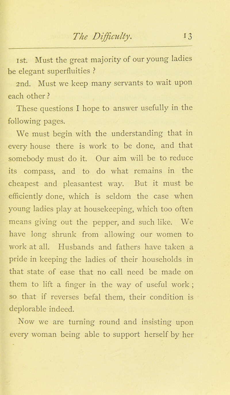 1st. Must the great majority of our young ladies be elegant superfluities ? 2nd. Must we keep many servants to wait upon each other ? These questions I hope to answer usefully in the following pages. We must begin with the understanding that in every house there is work to be done, and that somebody must do it. Our aim will be to reduce its compass, and to do what remains in the cheapest and pleasantest way. But it must be efficiently done, which is seldom the case when young ladies play at housekeeping, which too often means giving out the pepper, and such like. We have long shrunk from allowing our women to work at all. Husbands and fathers have taken a pride in keeping the ladies of their households in that state of ease that no call need be made on them to lift a finger in the way of useful work ; so that if reverses befal them, their condition is deplorable indeed. Now we are turning round and insisting upon every woman being able to support herself by her