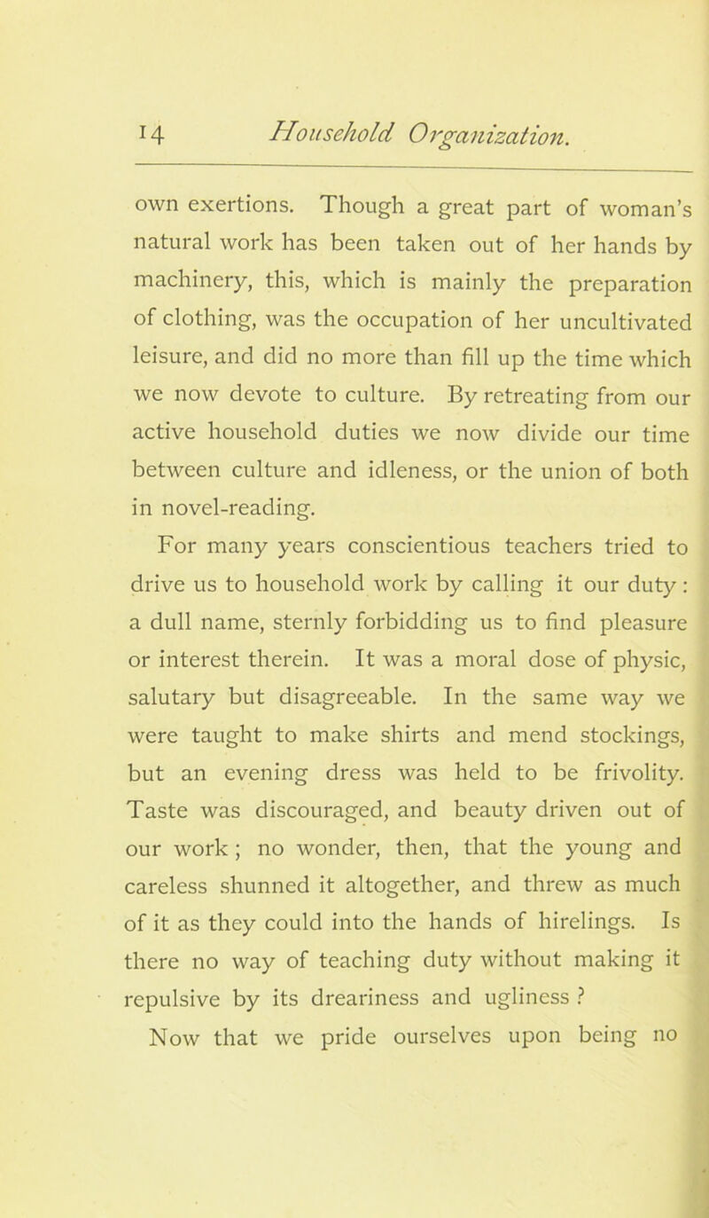 own exertions. Though a great part of woman’s natural work has been taken out of her hands by machinery, this, which is mainly the preparation of clothing, was the occupation of her uncultivated leisure, and did no more than fill up the time which we now devote to culture. By retreating from our active household duties we now divide our time between culture and idleness, or the union of both in novel-reading. For many years conscientious teachers tried to drive us to household work by calling it our duty: a dull name, sternly forbidding us to find pleasure or interest therein. It was a moral dose of physic, salutary but disagreeable. In the same way we were taught to make shirts and mend stockings, but an evening dress was held to be frivolity. Taste was discouraged, and beauty driven out of our work ; no wonder, then, that the young and careless shunned it altogether, and threw as much of it as they could into the hands of hirelings. Is there no way of teaching duty without making it repulsive by its dreariness and ugliness ? Now that we pride ourselves upon being no