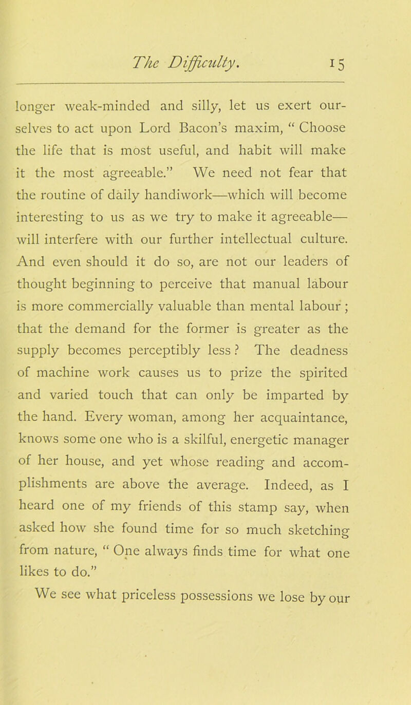 longer weak-minded and silly, let us exert our- selves to act upon Lord Bacon’s maxim, “ Choose the life that is most useful, and habit will make it the most agreeable.” We need not fear that the routine of daily handiwork—which will become interesting to us as we try to make it agreeable— will interfere with our further intellectual culture. And even should it do so, are not our leaders of thought beginning to perceive that manual labour is more commercially valuable than mental labour ; that the demand for the former is greater as the supply becomes perceptibly less ? The deadness of machine work causes us to prize the spirited and varied touch that can only be imparted by the hand. Every woman, among her acquaintance, knows some one who is a skilful, energetic manager of her house, and yet whose reading and accom- plishments are above the average. Indeed, as I heard one of my friends of this stamp say, when asked how she found time for so much sketching from nature, “ One always finds time for what one likes to do.” We see what priceless possessions we lose by our